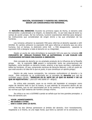NOCIÓN, DIVISIONES Y FUENTES DEL DERECHO,
SEGÚN LOS JURISCONSULTOS ROMANOS.
I- NOCIÓN DEL DERECHO: Durante los primeros siglos de Roma, el derecho está
íntimamente y subordinado a la religión, no obstante ello, no por esto deja de tener su
campo de acción propio. Así los romanos, tuvieron expresiones distintas para designar
las instituciones que consideraban de origen divino y las que emanaban de los
hombres.
Los romanos utilizaron la expresión FAS para referirse al derecho sagrado o LEX
DIVINA. En cambio utilizaron la expresión IUS para referirse al derecho que era obra
humana. Con el tiempo, la distinción entre IUS y FAS desapareció, pasando la
expresión IUS a designar a todo el derecho en su integridad.
Desde un punto de vista etimológico la expresión IUS era para los romanos UN
CONJUNTO DE REGLAS FIJADAS POR LA AUTORIDAD, A LAS CUALES LOS
CIUDADANOS ESTABAN OBLIGADOS A OBEDECER.
Este concepto de derecho se vio ampliado producto de la influencia de la filosofía
griega. Así, la expresión IUS pasará a comprender tanto las prescripciones del
legislador, como también un derecho innato, anterior a las leyes escritas y aplicables a
todos los hombres. (O sea, comprende nociones de Derecho Natural, y ello en razón de
que está acorde a la idea de lo que es justo, lo que constituye un aporte griego)
Dentro de esta nueva concepción, los romanos confundieron el derecho y la
moral. Esta confusión se ve evidenciada por el concepto de derecho que nos da
ULPIANO según CELSO: "DERECHO ES EL ARTE DE LO QUE ES BUENO Y DE LO
QUE ES EQUITATIVO." (JUS EST ARS BONI ET- AEQUI).
Se critica este concepto, pues no es misión del legislador el consagrar como
reglas de derecho todo lo que es bueno, lo que además se encuentra dentro de las
normas morales, que no son sancionadas por la ley positiva, como lo son por ejemplo
las normas que fijan deberes del hombre consigo mismo.
Se critica a su vez a ULPIANO cuando se señala que los tres grandes preceptos o
fines del derecho son:
_ VIVIR HONESTAMENTE.
_ NO DAÑAR A OTRO.
_ DAR A CADA UNO LO SUYO.
Sólo los dos últimos pertenecen al ámbito del derecho. Vivir honestamente,
respetarse a sí mismo, es una regla moral, que tiene su sanción en la conciencia, y lo
41
 