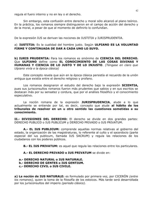 regula el fuero interno y no en ley o el derecho.
Sin embargo, esta confusión entre derecho y moral sólo alcanzó al plano teórico.
En la práctica, los romanos siempre distinguieron en el campo de acción del derecho y
de la moral, a pesar de que al momento de definirlo lo confundían.
De la expresión IUS se derivan las nociones de IUSTITIA y IURISPRUDENTIA.
a) IUSTITIA: Es la cualidad del hombre justo. Según ULPIANO ES LA VOLUNTAD
FIRME Y CONTINUADA DE DAR A CADA UNO LO SUYO.
b) IURIS PRUDENTIA: Para los romanos es sinónimo de CIENCIA DEL DERECHO.
Que ULPIANO define como EL CONOCIMIENTO DE LAS COSAS DIVINAS Y
HUMANAS Y CIENCIA DE LO JUSTO Y DE LO INJUSTO. (Téngase en claro que
Ulpiano vivía e la época clásica)
Este concepto revela que aún en la época clásica persistía el recuerdo de la unión
antigua que existía entre el derecho religioso y profano.
Los romanos designaron el estudio del derecho bajo la expresión SCIENTIA,
pues sus jurisconsultos romanos fueron más prudentes que sabios y en sus escritos se
destacan más por su sensatez y cordura, que por el análisis filosófico y el conocimiento
especulativo.
La noción romana de la expresión JURISPRUDENCIA, alude a lo que
actualmente se entiende por tal, es decir, concepto que alude al hábito de los
tribunales de resolver en un u otro sentido las cuestiones sometidas a su
conocimiento.
II.- DIVISIONES DEL DERECHO: El derecho se divide en dos grandes partes:
DERECHO PUBLICO o IUS PUBLICUM y DERECHO PRIVADO o IUS PRIVATUM.
A.- EL IUS PUBLICUM: comprende aquellas normas relativas al gobierno del
estado, la organización de las magistraturas, lo referente al culto y el sacerdocio (parte
especial del ius publicum, llamada IUS SACRUM) y regula las relaciones de los
ciudadanos con los poderes públicos.
B.- EL IUS PRIVATUM: es aquel que regula las relaciones entre los particulares.
A.- EL DERECHO PRIVADO o IUS PRIVATUM se divide en:
a.- DERECHO NATURAL o IUS NATURALE.
b.- DERECHO DE GENTES o IUS GENTIUM.
c.- DERECHO CIVIL o IUS CIVILE.
a) La noción de IUS NATURALE: es formulado por primera vez, por CICERÓN (entre
los romanos), quien la toma de la filosofía de los estoicos. Más tarde será desarrollada
por los jurisconsultos del imperio (periodo clásico).
42
 