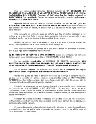 Para los jurisconsultos romanos, derecho natural es UN CONJUNTO DE
PRINCIPIOS EMANADOS DE LA VOLUNTAD DIVINA, APROPIADOS A LA MISMA
NATURALEZA DEL HOMBRE (porque el individuo los ha hecho propios) e
INMUTABLES (no cambian). Esto es así, porque están perfectamente conformes y
acordes con la idea de lo justo.
Ulpiano señala que el derecho natural consiste en las LEYES QUE LA
NATURALEZA HA IMPUESTO A TODOS LOS SERES ANIMADOS de lo cual resultan
por ejemplo: la unión de sexos, la procreación y la educación de los hijos (todo ello
sería natural).
Este concepto es criticado pues se señala que los animales obedecen a su
instinto y no al derecho. Sólo el hombre tiene derechos y deberes, porque sólo él está
dotado de razón y de la conciencia de la moralidad de sus actos.
Ulpiano ha querido calificar de derecho natural a las leyes comunes a todos los
seres, con lo que confunde al derecho con las leyes biológicas.
Para Ulpiano derecho de gentes es el que rige a todos los hombres y derecho
civil el que rige a los ciudadanos de una nación.
b) EL DERECHO DE GENTES o IUS GENTIUM: Desde un principio, los romanos
consideraron como conceptos opuestos al IUS GENTIUM y al IUS CIVILE.
En un sentido restringido el DERECHO DE GENTES, comprende LAS
INSTITUCIONES DEL DERECHO ROMANO, DE LAS QUE PUEDEN PARTICIPAN
LOS EXTRANJEROS CONJUNTAMENTE CON LOS CIUDADANOS ROMANOS.
En un sentido amplio, su acepción más usada, es el conjunto de reglas
aplicables a todos los pueblos, sin distinción de nacionalidad.
Desde este punto de vista el derecho de gentes se asemeja al derecho natural,
ya que en el derecho de gentes estarían comprendidas todas las INSTITUCIONES
JURIDICAS que han sido aceptadas por todos los pueblos por estar de acuerdo con la
razón común. (Ocupación, compraventa, tradición)
En razón de lo anterior es que algunos textos frecuentemente hacen sinónimas
las expresiones IUS NATURALE y IUS GENTIUM. Sin embargo, sería un error
confundirlos, pues cuando se habla de instituciones acordes con la razón común en
materia de derecho natural, no se está aludiendo a la razón común de una determinada
época o civilización.
En razón del interés de ciertas sociedades o de ciertas épocas se ha generalizado
instituciones que si bien es cierto están acordes con la razón común de esa época, son
contrarias al derecho natural.
El caso más patente es la esclavitud, institución admitida en todos los pueblos de
la antigüedad, que es valida para el derecho de gentes, pero no es válida para el
derecho natural, por ser injusta.
43
 