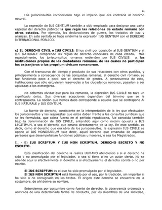 Los jurisconsultos reconocieron bajo el imperio que era contraria al derecho
natural.
La expresión de IUS GENTIUM también a sido empleada para designar una parte
especial del derecho público: la que regía las relaciones de estado romano con
otros estados. Por ejemplo, las declaraciones de guerra, los tratados de paz y
alianzas. En este sentido se hace sinónima la expresión IUS GENTIUM con el DERECHO
INTERNACIONAL PÚBLICO.
c) EL DERECHO CIVIL o IUS CIVILI: El ius civili por oposición al IUS GENTIUM y al
IUS NATURALE comprende las reglas de derecho especiales de cada estado. Más
especialmente, los jurisconsultos romanos entienden por IUS CIVILIE a las
instituciones propias de los ciudadanos romanos, de las cuales no participan
los extranjeros o ius proprium civicum romanorum.
Con el transcurso del tiempo y producto de sus relaciones con otros pueblos, y
principalmente a consecuencia de las conquistas romanas, el derecho civil romano, se
fue fundiendo poco a poco con el derecho de gentes. A consecuencia de esto,
instituciones que sólo estuvieron reservadas a los ciudadanos romanos, pasarían a ser
aplicadas a los extranjeros.
No debemos olvidar que para los romanos, la expresión IUS CIVILE no tuvo un
significado único. Sus diversas acepciones dependían del término que se le
contrapusiera. La noción que hemos dado corresponde a aquella que se contrapone Al
IUS NATURALE y IUS GENTIUM.
La fuente de derecho, consistente en la interpretación de la ley que efectuaban
los jurisconsultos y las respuestas que estos daban frente a las consultas jurídicas que
se les formulaba, que cobra fuerza en el período republicano, fue conocida también
bajo la denominación de IUS CIVILE, entendido aquí como noción opuesta a IUS
LEGITIMUN, o sea el derecho que emana directamente de la ley. En este sentido, es
decir, como el derecho que era obra de los jurisconsultos, la expresión IUS CIVILE se
opone al IUS HONORARIUM vale decir, aquel derecho que emanaba de aquellas
personas que desempeñaban funciones públicas u honores, o sea los Magistrados.
II. - B) IUS SCRIPTUM Y IUS NON SCRIPTUM. DERECHO ESCRITO Y NO
ESCRITO.
Esta clasificación del derecho la realiza ULPIANO atendiendo a si el derecho ha
sido o no promulgado por el legislador, o sea si tiene o no un autor cierto. No se
atiende aquí si efectivamente el derecho a sí efectivamente el derecho consta o no por
escrito.
El IUS SCRIPTUM es el que ha sido promulgado por el legislador.
El IUS NON SCRIPTUM está formado por el uso, por la tradición, sin importar si
ha sido o no consignado en los textos. El origen este derecho se encuentra en la
costumbre, de ahí deriva su nombre.
Entendemos por costumbre como fuente de derecho, la observancia ordenada y
unificada de una determinada forma de conducta, por los miembros de una sociedad,
44
 