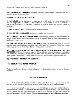 respondiendo esta observancia a una necesidad jurídica.
III- FUENTES DEL DERECHO. Debemos distinguir entre fuentes de derecho escrito y
fuentes de derecho no escrito.
a) FUENTES DE DERECHO ESCRITO:
1- LAS LEYES son las decisiones votadas por el pueblo en los comicios, a proposición
de un magistrado o senador. Esta calificación se extendió a los PLEBISCITOS o
decisiones votadas por la plebe en los CONCILIA PLEBIS TRIBUTA a proposición de un
tribuno.
2- LOS PLEBISCITOS. Sólo después de la Ley Hortencia
3- LOS SENADOCONSULTOS, decisiones votadas por el senado.
4- LAS CONSTITUCIONES IMPERIALES disposiciones emanadas del emperador en
virtud de las varias magistraturas de que se le investía y de la continua absorción de
poderes en sus manos.
5- LOS EDICTOS DE LOS MAGISTRADOS es decir, las reglas de derecho que los
magistrados encargados de la justicia civil, sobre todo los pretores, publicaban en sus
edictos, al entrar en funciones. (Edictos perpetuos o anuales).
6- LAS RESPUESTAS DE LOS PRUDENTES o DICTÁMENES DE LOS
JURISCONSULTOS. Solamente a partir del reinado de Adriano los edictos codificados
en el EDICTO PERPETUO DE SALVIO JULIANO y las RESPUESTAS DE LOS PRUDENTES
bajo ciertas condiciones, pueden ser considerados como fuentes de derecho escrito.
b) FUENTES DE DERECHO NO ESCRITO.
- LA COSTUMBRE o MORES MAIORUM.
Todas estas fuentes de derecho contribuyeron en distintos tiempos a formar el derecho
romano.
NOCIÓN DE DERECHO.
Para dar un concepto de derecho se debe partir de la base de que el hombre está
dotado de una voluntad libre que le permite desarrollar sus facultades naturales.
Al vivir en sociedad, esta libertad se ve limitada por el respeto a la libertad de los
otros hombres. Por esta razón se establecen reglas que garantizan a cada miembro del
cuerpo social, en una misma medida, el ejercicio de su libertad, sin menoscabar la
libertad de otros y el orden social. Esto es el derecho en su acepción más amplia.
45
 