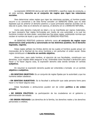 La expresión DERECHO deriva del latín DIRIGERE y significa regla de conducta, y
en este sentido, derecho es el conjunto de reglas que rigen las relaciones
sociales.
Para determinar estas reglas que rigen las relaciones sociales, el hombre puede
recurrir a su conciencia y de esta forma concebir un DERECHO IDEAL que no está
legislado que es anterior al derecho positivo y cuyos principios estarían acordes con la
idea de lo justo. Este es el derecho en esencia, el derecho en sí o DERECHO NATURAL.
Como este derecho (natural) es ideal y no se manifiesta por signos materiales,
se hace necesario fijar reglas formuladas por medio de una autoridad, a la cual los
hombres invisten de este poder, autoridad que fija estas reglas, publicando normas que
reciben el nombre de leyes y que conforman el DERECHO POSITIVO.
Al DERECHO POSITIVO podemos definirlo como el conjunto de reglas cuya
observancia está prescrita y sancionada en los distintos pueblos. Es el derecho
legislado, vigente.
Estas reglas señalan los límites dentro de los cuales el hombre puede actuar sin
menoscabo de la libertad de los otros hombres y sin perturbar el orden social. Estas
reglas constituyen el derecho en sentido objetivo.
Ahora bien, para cada hombre, el ejercicio de sus facultades, constituyen sus
derechos, cuyo respeto debe asegurar la ley. Entendida como facultad o atribución para
hacer o no hacer alguna cosa, la expresión derecho está siendo tomada en sentido
subjetivo.
En resumen la expresión derecho puede ser entendida o tomada en un sentido
objetivo o subjetivo.
- EN SENTIDO OBJETIVO: Es un conjunto de reglas fijadas por la autoridad y que los
hombres deben obedecer.
- EN SENTIDO SUBJETIVO: Es la facultad o atribución que cada persona tiene para
hacer o no hacer alguna cosa.
Estas facultades o atribuciones pueden ser de orden político o de orden
privado
- DE ORDEN POLÍTICO: La participación de los ciudadanos en el gobierno y
administración del estado.
- DE ORDEN PRIVADO: Los derechos de la familia, los derechos reales y los derechos
personales o créditos.
LAS PERSONAS.
46
 