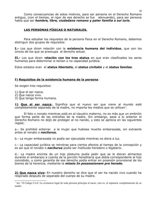 Como consecuencias de estos motivos, para ser persona en el Derecho Romano
antiguo, (con el tiempo, el rigor de ese derecho se fue atenuando), para ser persona
había que ser hombre, libre, ciudadano romano y pater familia o sui iuris.
LAS PERSONAS FÍSICAS O NATURALES.
Para estudiar los requisitos de la persona física en el Derecho Romano, debemos
distinguir dos grupos de requisitos:
I.- Los que dicen relación con la existencia humana del individuo, que son los
únicos de los que se preocupa al derecho actual.
II.- Los que dicen relación con los tres status en que eran clasificados los seres
humanos para determinar si tenían o no capacidad jurídica.
Estos estados eran el status libertatis, el status civitatis y el status familae.
I) Requisitos de la existencia humana de la persona:
Se exigen tres requisitos:
1) Que el ser nazca.
2) Que nazca vivo.
3) Que tenga forma humana.
1) Que el ser nazca: Significa que el nuevo ser que viene al mundo esté
completamente separado de la madre, no importa los medios que se utilicen1
.
El feto o nonato mientras está en el claustro materno, no es más que un embrión
que forma parte de las entrañas de la madre. Sin embargo, pese a lo anterior el
Derecho Romano no dejó de proteger al no nacido, y esto se aprecia en las siguientes
reglas:
a.- Se prohibió enterrar a la mujer que hubiese muerto embarazada, sin extraerle
antes al nonato o naciturus.
b.- La mujer embarazada no podía ser ejecutada mientras no diera a luz.
c.- La capacidad jurídica se retrotrae para ciertos efectos al tiempo de la concepción y
es así que el nonato o naciturus podía ser instituido heredero o legatario.
d.- La madre encinta de un hijo póstumo podía pedir que se le dieran alimentos
durante el embarazo a cuenta de la porción hereditaria que debía corresponderle al hijo
concebido, y como garantía de ese derecho podía entrar en posesión provisional de los
bienes de la herencia, mediante la missio In possessionem pro herede.
2) Que nazca vivo: En nuestro derecho se dice que el ser ha nacido vivo cuando ha
respirado después de separado del cuerpo de su madre.
1
Art. 74 Código Civil: La existencia legal de toda persona principia al nacer, esto es, al separarse completamente de su
madre.
48
 