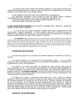 La criatura que muere dentro del claustro materno, o que perece antes de ser
completamente separada de su madre, o que no sobrevive a la separación un momento
siquiera, se considera que no ha existido jamás.
A este respecto existió discusión entre sabinianos y proculeyanos.
Los sabinianos aceptaban como prueba de vida del recién nacido, cualquier
manifestación de vida de éste ya sea llanto, movimiento, respiración, etc.
Los proculeyanos exigían que la criatura hubiese dejado oír su voz.
Justiniano aceptó la posición sabiniana.
3) Que tenga forma humana: Los romanos le negaban todo derecho y protección
legal a los monstruos y prodigios.
La Ley de las XII Tablas autorizó al padre para hacer desaparecer al hijo
monstruoso. Nuestra legislación no hace cuestión acerca de la forma humana. El
Artículo 55 del Código Civil señala que son personas todos los individuos de la especie
humana cualquiera sea su edad, sexo, estirpe o condición.
*La Viabilidad: Según algunos autores los romanos habrían exigido también como requisito de
la existencia humana de la persona la viabilidad, vale decir, que el ser nacido hubiese alcanzado dentro del
vientre materno la madurez suficiente para seguir viviendo fuera de él, la criatura que no pudiese
sobrevivir fuera del vientre materno debía ser considerado como muerto y como si jamás hubiese existido.
Sin embargo, es poco probable que esto hubiese sido así, por lo demás, para poder determinar si este era
o no un requisito, deben realizarse investigaciones más profundas.
La Extinción de la Persona.
La existencia legal de una persona se extiende desde su nacimiento y hasta su
muerte.
La muerte consiste en la cesación de los fenómenos vitales, y es un hecho
jurídico de gran importancia porque muerta una persona se produce la transmisión de
su patrimonio a otra u otras personas.
La muerte es un hecho que debe ser probado por toda persona que pretenda
fundar derechos en ella. Los principios de prueba de la muerte no están señalados en
el Derecho Romano, En Roma no se conocía tampoco una institución vigente en los
pueblos modernos: la muerte presunta, que es una institución en virtud de la cual se
tiene por muerta a una persona luego de una ausencia más o menos prolongada y con
la concurrencia de ciertos requisitos.
El Código Civil chileno., contempla esta institución y casi todos los códigos
modernos. Pero aun cuando en Roma no fue conocida, existió un indicio de ella, ya que
los romanos teniendo en cuenta que los 70 años era el término ordinario de duración
de la vida humana, en los últimos tiempos establecieron una máxima o regla de
derecho consuetudinario en virtud de la cual se presumía muerto al ausente, respecto
de quien se ignoraba si viviese, si de vivir hubiese cumplido los 70 años de edad. Si ya
tenía esa edad cuando se ausentó, se le tenía por muerto después de transcurridos
cinco años desde la fecha de su pérdida, salvo prueba en contrario.
Teoría De Los Co-Murientes
49
 