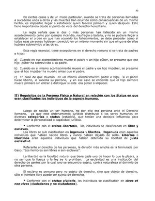 En ciertos casos y de un modo particular, cuando se trata de personas llamadas
a sucederse unos a otros y las muertes han ocurrido como consecuencias de un mismo
hecho, es imposible llegar a establecer quien falleció primero y quien después. Esto
tiene importancia desde el punto de vista del derecho hereditario.
La regla señala que si dos o más personas han fallecido en un mismo
acontecimiento como por ejemplo incendio, naufragio o batalla, y no se pudiere llegar a
establecer el orden en que han ocurrido los fallecimientos, se debe proceder como si
todas esas personas hubiesen perecido en un mismo momento sin que ninguna de ellas
hubiese sobrevivido a las otras.
Esta regla esencial, tiene excepciones en el derecho romano si se trata de padres
e hijos:
a) Cuando en ese acontecimiento muere el padre y un hijo púber, se presume que ese
hijo púber ha sobrevivido a su padre.
b) Cuando en el mismo acontecimiento muere el padre y un hijo impúber, se presume
que el hijo impúber ha muerto antes que el padre.
c) En caso de que mueran en un mismo acontecimiento padre e hijo, si el padre
fuese liberto, le sucedía su patrono, y en ese caso se entiende que el hijo siempre
muere primero sin entrar a distinguir si este era púber o impúber.
II) Requisitos de la Persona Física o Natural en relación con los Status en que
eran clasificados los individuos de la especie humana.
Luego de nacido un ser humano, no por ello era persona ante el Derecho
Romano, ya que este ordenamiento jurídico distribuyó a los seres humanos en
diversas categorías o status (estados), que tenían una decisiva influencia para
determinar la personalidad o capacidad jurídica.
* Conforme con el status libertatis, los individuos se clasificaban en libre y
esclavos.
Los libres se sub clasificaban en ingenuos y libertos. Ingenuos eran aquellos
individuos que habían nacido libres y nunca habían dejado de serlo. Libertos o
libertinos eran aquellos individuos que habían obtenido su libertad de justa
esclavitud.
Referente al derecho de las personas, la división más amplia es la formulada por
Gayo, “Los hombres son libres o son esclavos”.
La libertad es la facultad natural que tiene cada uno de hacer lo que le plazca, a
no ser que la fuerza o la ley se lo prohíban. La esclavitud es una institución del
derecho de gentes por la cual uno se encuentra sujeto, contra naturaleza al dominio de
otra persona.
El esclavo es persona pero no sujeto de derecho, sino que objeto de derecho,
sólo el hombre libre puede ser sujeto de derechos.
* Conforme con el status civitatis, los individuos se clasificaban en cives et
non cives (ciudadanos y no ciudadanos).
50
 