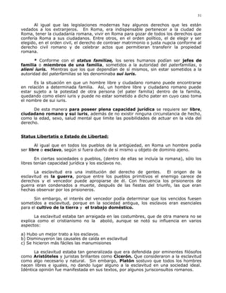 Al igual que las legislaciones modernas hay algunos derechos que les están
vedados a los extranjeros. En Roma, era indispensable pertenecer a la ciudad de
Roma, tener la ciudadanía romana, vivir en Roma para gozar de todos los derechos que
confería Roma a sus ciudadanos. Entre otros, en el orden político, el de elegir y ser
elegido, en el orden civil, el derecho de contraer matrimonio o justa nupcia conforme al
derecho civil romano y de celebrar actos que permitieran transferir la propiedad
romana.
* Conforme con el status familiae, los seres humanos podían ser jefes de
familia o miembros de una familia, sometidos a la autoridad del paterfamilias, o
alieni iuris. Mientras que los que dependían de sí mismos, sin estar sometidos a la
autoridad del paterfamilias se les denominaba sui iuris.
Es la situación en que un hombre libre y ciudadano romano puede encontrarse
en relación a determinada familia. Así, un hombre libre y ciudadano romano puede
estar sujeto a la potestad de otra persona (el pater familia) dentro de la familia,
quedando como elieni iuris y puede no estar sometido a dicho pater en cuyo caso toma
el nombre de sui iuris.
De esta manera para poseer plena capacidad jurídica se requiere ser libre,
ciudadano romano y sui iuris, además de no existir ninguna circunstancia de hecho,
como la edad, sexo, salud mental que limite las posibilidades de actuar en la vida del
derecho.
Status Libertatis o Estado de Libertad:
Al igual que en todos los pueblos de la antigüedad, en Roma un hombre podía
ser libre o esclavo, según si fuera dueño de sí mismo u objeto de dominio ajeno.
En ciertas sociedades o pueblos, (dentro de ellas se incluía la romana), sólo los
libres tenían capacidad jurídica y los esclavos no.
La esclavitud era una institución del derecho de gentes. El origen de la
esclavitud es la guerra, porque entre los pueblos primitivos el enemigo carece de
derechos y el vencedor puede apropiarse de él. Con frecuencia los prisioneros de
guerra eran condenados a muerte, después de las fiestas del triunfo, las que eran
hechas observar por los prisioneros.
Sin embargo, el interés del vencedor podía determinar que los vencidos fuesen
sometidos a esclavitud, porque en la sociedad antigua, los esclavos eran esenciales
para el cultivo de la tierra y el trabajo doméstico.
La esclavitud estaba tan arraigada en las costumbres, que de otra manera no se
explica como el cristianismo no la abolió, aunque se notó su influencia en varios
aspectos:
a) Hubo un mejor trato a los esclavos.
b) Disminuyeron las causales de caída en esclavitud
c) Se hicieron más fáciles las manumisiones
La esclavitud estaba tan generalizada que era defendida por eminentes filósofos
como Aristóteles y juristas brillantes como Cicerón. Que consideraron a la esclavitud
como algo necesario y natural. Sin embargo, Platón sostuvo que todos los hombres
nacen libres e iguales, no dando lugar alguno a la esclavitud en una sociedad ideal.
Idéntica opinión fue manifestada en sus textos, por algunos jurisconsultos romanos.
51
 