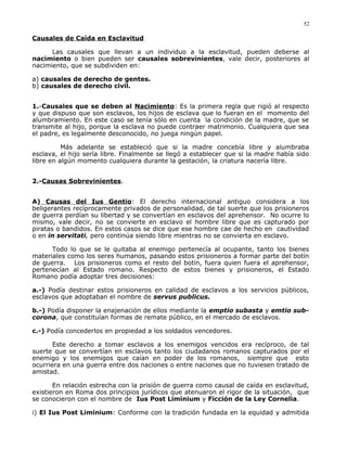Causales de Caída en Esclavitud
Las causales que llevan a un individuo a la esclavitud, pueden deberse al
nacimiento o bien pueden ser causales sobrevinientes, vale decir, posteriores al
nacimiento, que se subdividen en:
a) causales de derecho de gentes.
b) causales de derecho civil.
1.-Causales que se deben al Nacimiento: Es la primera regla que rigió al respecto
y que dispuso que son esclavos, los hijos de esclava que lo fueran en el momento del
alumbramiento. En este caso se tenía sólo en cuenta la condición de la madre, que se
transmite al hijo, porque la esclava no puede contraer matrimonio. Cualquiera que sea
el padre, es legalmente desconocido, no juega ningún papel.
Más adelante se estableció que si la madre concebía libre y alumbraba
esclava, el hijo sería libre. Finalmente se llegó a establecer que si la madre había sido
libre en algún momento cualquiera durante la gestación, la criatura nacería libre.
2.-Causas Sobrevinientes.
A) Causas del Ius Gentio: El derecho internacional antiguo considera a los
beligerantes recíprocamente privados de personalidad, de tal suerte que los prisioneros
de guerra perdían su libertad y se convertían en esclavos del aprehensor. No ocurre lo
mismo, vale decir, no se convierte en esclavo el hombre libre que es capturado por
piratas o bandidos. En estos casos se dice que ese hombre cae de hecho en cautividad
o en in servitati, pero continúa siendo libre mientras no se convierta en esclavo.
Todo lo que se le quitaba al enemigo pertenecía al ocupante, tanto los bienes
materiales como los seres humanos, pasando estos prisioneros a formar parte del botín
de guerra. Los prisioneros como el resto del botín, fuera quien fuera el aprehensor,
pertenecían al Estado romano. Respecto de estos bienes y prisioneros, el Estado
Romano podía adoptar tres decisiones:
a.-) Podía destinar estos prisioneros en calidad de esclavos a los servicios públicos,
esclavos que adoptaban el nombre de servus publicus.
b.-) Podía disponer la enajenación de ellos mediante la emptio subasta y emtio sub-
corona, que constituían formas de remate público, en el mercado de esclavos.
c.-) Podía concederlos en propiedad a los soldados vencedores.
Este derecho a tomar esclavos a los enemigos vencidos era recíproco, de tal
suerte que se convertían en esclavos tanto los ciudadanos romanos capturados por el
enemigo y los enemigos que caían en poder de los romanos, siempre que esto
ocurriera en una guerra entre dos naciones o entre naciones que no tuviesen tratado de
amistad.
En relación estrecha con la prisión de guerra como causal de caída en esclavitud,
existieron en Roma dos principios jurídicos que atenuaron el rigor de la situación, que
se conocieron con el nombre de Ius Post Liminium y Ficción de la Ley Cornelia.
i) El Ius Post Liminium: Conforme con la tradición fundada en la equidad y admitida
52
 