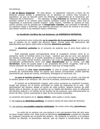 los esclavos.
C) En la Época Imperial. En esta época, la legislación intervino a favor de los
esclavos porque tendía a predominar en el derecho un criterio más humano y
equitativo, ya que se discutió entre los filósofos la legitimidad de la esclavitud, por
influencia del cristianismo. Por ejemplo, la Ley Petronia de tiempos de Augusto,
prohibió vender a un esclavo para hacerlo combatir contra las fieras, salvo que el
magistrado lo autorizara cuando hubiere justo motivo. También se conoce en este
mismo sentido una ley dictada por el Emperador Claudio, que concedió la libertad a
los esclavos viejos y enfermos, que además amenazó con pena de muerte a los amos
que diesen muerte a sus esclavos viejos o enfermos.
La Condición Jurídica De Los Esclavos. LA DOMINICA POTESTAS.
La esclavitud como institución es la negación de la personalidad, de tal suerte
que el esclavo es un objeto del derecho ajeno. Forma parte del patrimonio del
paterfamilias que ejerce sobre ellos la llamada domínica potestas.
La domínica potestas es el conjunto de poderes que el amo tiene sobre el
esclavo.
Esta potestad puede corresponderle tanto al ciudadano romano como al un
peregrino, tanto al hombre como a la mujer, siempre que sea sui iuris. Los esclavos
son bienes comerciales. Si el dueño abandona al esclavo, este no por ello recobra su
libertad, sino sigue siendo esclavo, pasando a ser a ser un esclavo sine dómine y es
considerado jurídicamente como una cosa abandonada por su dueño, una res
derelictae. Como tal puede pasar a ser propiedad del primer ocupante; está en la
misma situación del animal salvaje o cualquier cosa que no tenga dueño.
El esclavo es una cosa comerciable. El amo lo puede vender, agregando al
contrato de compraventa todos los pactos que estime convenientes. Puede además
transmitirlo por causa de muerte, arrendarlo, entregarlo en usufructo, etc.
Lo que el esclavo produce con su actividad pertenece a su dueño. Los hijos de
la esclava pasan a ser esclavos del amo de la esclava, careciendo de personalidad.
El esclavo es jurídicamente incapaz, pero como conserva su condición humana,
puede ese esclavo, en el hecho, participar en todas las relaciones de la vida. Esa
participación del esclavo, desde un punto de vista jurídico, debería carecer de todo
efecto ante el derecho, ya que el esclavo es un objeto del derecho, pero la influencia
del Derecho Natural y el interés de los dueños de los esclavos, que ordinariamente se
sirven de ellos, fueron suavizando el rigor de los principios expuestos.
La condición del esclavo en la época clásica está sujeta a varias reglas:
1) En materia de derechos políticos, el esclavo carece de esta clase de derechos.
2) Los esclavos no pueden casarse civilmente. No existe entre ellos parentesco.
La unión de un esclavo con una esclava o con una persona libre del otro sexo
no tiene ningún efecto civil. Esta unión se denomina contubernio y puede ser disuelta
en cualquier momento por el dueño del esclavo. No obstante lo anterior, si el esclavo
recobra su libertad, el parentesco natural, que se originó a consecuencia de estas
55
 