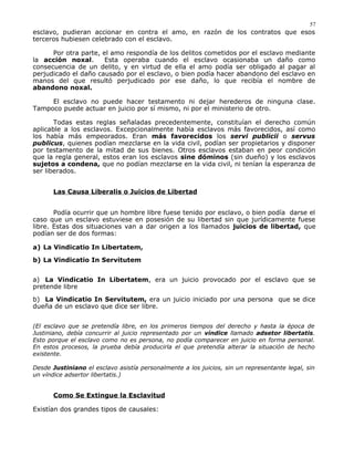 esclavo, pudieran accionar en contra el amo, en razón de los contratos que esos
terceros hubiesen celebrado con el esclavo.
Por otra parte, el amo respondía de los delitos cometidos por el esclavo mediante
la acción noxal. Esta operaba cuando el esclavo ocasionaba un daño como
consecuencia de un delito, y en virtud de ella el amo podía ser obligado al pagar al
perjudicado el daño causado por el esclavo, o bien podía hacer abandono del esclavo en
manos del que resultó perjudicado por ese daño, lo que recibía el nombre de
abandono noxal.
El esclavo no puede hacer testamento ni dejar herederos de ninguna clase.
Tampoco puede actuar en juicio por sí mismo, ni por el ministerio de otro.
Todas estas reglas señaladas precedentemente, constituían el derecho común
aplicable a los esclavos. Excepcionalmente había esclavos más favorecidos, así como
los había más empeorados. Eran más favorecidos los servi publicii o servus
publicus, quienes podían mezclarse en la vida civil, podían ser propietarios y disponer
por testamento de la mitad de sus bienes. Otros esclavos estaban en peor condición
que la regla general, estos eran los esclavos sine dóminos (sin dueño) y los esclavos
sujetos a condena, que no podían mezclarse en la vida civil, ni tenían la esperanza de
ser liberados.
Las Causa Liberalis o Juicios de Libertad
Podía ocurrir que un hombre libre fuese tenido por esclavo, o bien podía darse el
caso que un esclavo estuviese en posesión de su libertad sin que jurídicamente fuese
libre. Estas dos situaciones van a dar origen a los llamados juicios de libertad, que
podían ser de dos formas:
a) La Vindicatio In Libertatem,
b) La Vindicatio In Servitutem
a) La Vindicatio In Libertatem, era un juicio provocado por el esclavo que se
pretende libre
b) La Vindicatio In Servitutem, era un juicio iniciado por una persona que se dice
dueña de un esclavo que dice ser libre.
(El esclavo que se pretendía libre, en los primeros tiempos del derecho y hasta la época de
Justiniano, debía concurrir al juicio representado por un víndice llamado adsetor libertatis.
Esto porque el esclavo como no es persona, no podía comparecer en juicio en forma personal.
En estos procesos, la prueba debía producirla el que pretendía alterar la situación de hecho
existente.
Desde Justiniano el esclavo asistía personalmente a los juicios, sin un representante legal, sin
un víndice adsertor libertatis.)
Como Se Extingue la Esclavitud
Existían dos grandes tipos de causales:
57
 