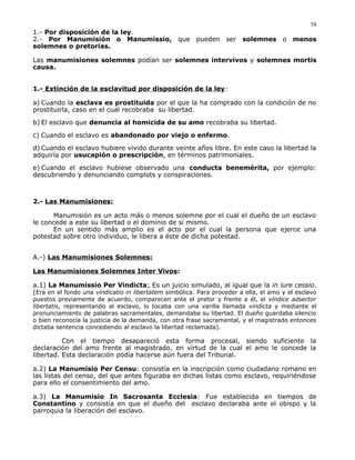 1.- Por disposición de la ley.
2.- Por Manumisión o Manumissio, que pueden ser solemnes o menos
solemnes o pretorias.
Las manumisiones solemnes podían ser solemnes intervivos y solemnes mortis
causa.
1.- Extinción de la esclavitud por disposición de la ley:
a) Cuando la esclava es prostituida por el que la ha comprado con la condición de no
prostituirla, caso en el cual recobraba su libertad.
b) El esclavo que denuncia al homicida de su amo recobraba su libertad.
c) Cuando el esclavo es abandonado por viejo o enfermo.
d) Cuando el esclavo hubiere vivido durante veinte años libre. En este caso la libertad la
adquiría por usucapión o prescripción, en términos patrimoniales.
e) Cuando el esclavo hubiese observado una conducta benemérita, por ejemplo:
descubriendo y denunciando complots y conspiraciones.
2.- Las Manumisiones:
Manumisión es un acto más o menos solemne por el cual el dueño de un esclavo
le concede a este su libertad o el dominio de sí mismo.
En un sentido más amplio es el acto por el cual la persona que ejerce una
potestad sobre otro individuo, le libera a éste de dicha potestad.
A.-) Las Manumisiones Solemnes:
Las Manumisiones Solemnes Inter Vivos:
a.1) La Manumissio Per Vindicta: Es un juicio simulado, al igual que la in iure cessio.
(Era en el fondo una vindicatio in libertatem simbólica. Para proceder a ella, el amo y el esclavo
puestos previamente de acuerdo, comparecen ante el pretor y frente a él, el víndice adsertor
libertatis, representando al esclavo, lo tocaba con una varilla llamada vindicta y mediante el
pronunciamiento de palabras sacramentales, demandaba su libertad. El dueño guardaba silencio
o bien reconocía la justicia de la demanda, con otra frase sacramental, y el magistrado entonces
dictaba sentencia concediendo al esclavo la libertad reclamada).
Con el tiempo desapareció esta forma procesal, siendo suficiente la
declaración del amo frente al magistrado, en virtud de la cual el amo le concede la
libertad. Esta declaración podía hacerse aún fuera del Tribunal.
a.2) La Manumisio Per Censu: consistía en la inscripción como ciudadano romano en
las listas del censo, del que antes figuraba en dichas listas como esclavo, requiriéndose
para ello el consentimiento del amo.
a.3) La Manumisio In Sacrosanta Ecclesia: Fue establecida en tiempos de
Constantino y consistía en que el dueño del esclavo declaraba ante el obispo y la
parroquia la liberación del esclavo.
58
 