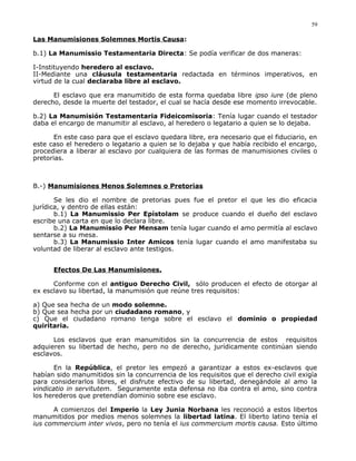 Las Manumisiones Solemnes Mortis Causa:
b.1) La Manumissio Testamentaria Directa: Se podía verificar de dos maneras:
I-Instituyendo heredero al esclavo.
II-Mediante una cláusula testamentaria redactada en términos imperativos, en
virtud de la cual declaraba libre al esclavo.
El esclavo que era manumitido de esta forma quedaba libre ipso iure (de pleno
derecho, desde la muerte del testador, el cual se hacía desde ese momento irrevocable.
b.2) La Manumisión Testamentaria Fideicomisoria: Tenía lugar cuando el testador
daba el encargo de manumitir al esclavo, al heredero o legatario a quien se lo dejaba.
En este caso para que el esclavo quedara libre, era necesario que el fiduciario, en
este caso el heredero o legatario a quien se lo dejaba y que había recibido el encargo,
procediera a liberar al esclavo por cualquiera de las formas de manumisiones civiles o
pretorias.
B.-) Manumisiones Menos Solemnes o Pretorias
Se les dio el nombre de pretorias pues fue el pretor el que les dio eficacia
jurídica, y dentro de ellas están:
b.1) La Manumissio Per Epístolam se produce cuando el dueño del esclavo
escribe una carta en que lo declara libre.
b.2) La Manumissio Per Mensam tenía lugar cuando el amo permitía al esclavo
sentarse a su mesa.
b.3) La Manumissio Inter Amicos tenía lugar cuando el amo manifestaba su
voluntad de liberar al esclavo ante testigos.
Efectos De Las Manumisiones.
Conforme con el antiguo Derecho Civil, sólo producen el efecto de otorgar al
ex esclavo su libertad, la manumisión que reúne tres requisitos:
a) Que sea hecha de un modo solemne.
b) Que sea hecha por un ciudadano romano, y
c) Que el ciudadano romano tenga sobre el esclavo el dominio o propiedad
quiritaria.
Los esclavos que eran manumitidos sin la concurrencia de estos requisitos
adquieren su libertad de hecho, pero no de derecho, jurídicamente continúan siendo
esclavos.
En la República, el pretor les empezó a garantizar a estos ex-esclavos que
habían sido manumitidos sin la concurrencia de los requisitos que el derecho civil exigía
para considerarlos libres, el disfrute efectivo de su libertad, denegándole al amo la
vindicatio in servitutem. Seguramente esta defensa no iba contra el amo, sino contra
los herederos que pretendían dominio sobre ese esclavo.
A comienzos del Imperio la Ley Junia Norbana les reconoció a estos libertos
manumitidos por medios menos solemnes la libertad latina. El liberto latino tenía el
ius commercium inter vivos, pero no tenía el ius commercium mortis causa. Esto último
59
 