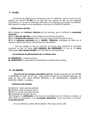 I.- EL REY
La forma de gobierno era monárquica, pero no absoluta, (como ocurría con los
pueblos de oriente). El REY no es más que una especie de jefe de una república
aristocrática, en la que la soberanía pertenece a los patricios que forman las CURIAS.
Ellos ejercen su poder en las asambleas o comicios, los COMITIA CURIATA.
Atribuciones del Rey
1) Es elegido con carácter vitalicio por los comicios, que le confieren la autoridad
suprema.
2) Es el jefe del ejército, el que manda en los tiempos de guerra.
3) Es el magistrado judicial, tanto en lo civil como criminal (supremo juez).
4) Es el supremo sacerdote de la SACRA PÚBLICA, encargado de velar por el
regular cumplimiento de las ceremonias del culto público.
Una vez elegido el rey, los comicios se reunían para conferirle la autoridad
suprema, la que se llama LEX CURIATA DE IMPERIUM. El rey es el único
magistrado, pero puede delegar sus funciones en otras personas.
Los atributos fundamentales de la realeza eran:
EL IMPERIUM o mando supremo.
EL AUSPICIUM la capacidad de interpretar la voluntad de los dioses.
II.- EL SENADO
Era uno de los cuerpos consultivos del rey. Estaba integrado por los PATERS
o SENIORES, es decir de los más viejos entre los jefes de las familias patricias, los
jefes de tribu más viejos PATERS GENTIUM y por SACERDOTES. (SENADO de
SENATUS; SENES = anciano).
Funciones del Senado.
1) Deliberar sobre asuntos públicos.
2) Deliberar sobre proyectos de ley.
3) Eran un cuerpo consultivo del rey.
4) Fiscalizaba los asuntos del rey.
5) Otorgaba la ratificación a las leyes ya aprobadas por los comicios curiados, es
decir daba su aprobación a los acuerdos populares. (Esta autorización se llamaba
auctoritas patrum).
En sus comienzos, había 100 senadores. Pero llego a tener 300.
6
 
