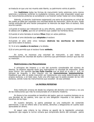 se traducía en que una vez muerto este liberto, su patrimonio volvía al patrón.
Con Justiniano todas las formas de manumisión tanto solemnes como menos
solemnes o pretorias conferían la ciudadanía romana, pero este emperador exigió que
las manumisiones pretorias se acreditaran o se hicieran contar hasta con cinco testigos.
Además, el derecho Justinianeo reglamentó una serie de situaciones en virtud de
las cuales se daba por supuesta una voluntad tácita de manumitir, dicho de otro, modo
ciertas actitudes del amo hacían presuponer la intención de dejar libre al esclavo. Esto
ocurría cuando:
1) Cuando el esclavo por indicación de su amo difunto, asistía a su entierro cubriéndose
la cabeza con el pileo, que era un sombrero que usaban los hombres libres.
2) Cuando el amo llamaba al esclavo filius (hijo) en actos públicos.
3) Cuando el amo declaraba que adoptaba al esclavo
4) Cuando el amo ante cinco testigos destruía las escrituras de dominio
que tenía sobre el esclavo.
5) Si el amo casaba a la esclava y la dotaba.
6) Si el amo permitía que el esclavo fuese soldado.
En suma, se reconoce una voluntad de manumitir, a casi todas las
manifestaciones de voluntad del dueño o dominus que permitiesen concluir que esa fue
su intención.
Restricciones a las Manumisiones
A principios del Imperio y a raíz del aumento considerable del número de
libertos, se dictaron algunas leyes que restringieron la voluntad de manumitir. Estas
leyes fueron: Por ejemplo La Ley Fufia Caninia que se dictó en el año 2 A.D. en
tiempos de Augusto, y dice relación con las manumisiones testamentarias.
Estableció que sólo se podía manumitir por testamento una cuota determinada de los
propios esclavos, y en todo caso, hubo una cifra tope que no podía exceder de los 100
esclavos, siendo nulas las manumisiones que excedían de esa cantidad.
LA PATRIA POTESTAD
Esta institución arranca de desde los orígenes del derecho civil romano y es una
de las instituciones que más ha evolucionado en el derecho moderno.
En Roma le fue concedida en beneficio del padre, pero en nuestros tiempos no es
una facultad de los padres, sino que es una obligación impuesta a los padres en
beneficio de los hijos.
En nuestro derecho, la patria potestad es una institución de contenido
patrimonial, o sea se refiere sólo a los bienes, derechos y obligaciones en cuanto sean
apreciables en dinero.
Al seguir este criterio la ley chilena se apartó de la legislación universal,
legislación que seguía la norma romana que comprendía dentro del concepto patria
60
 
