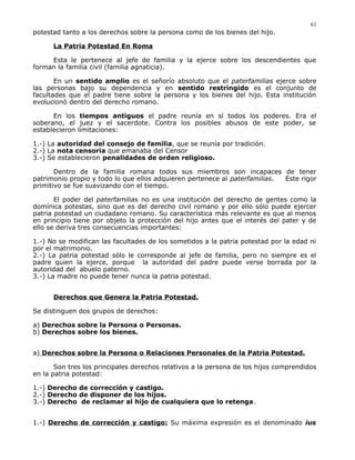 potestad tanto a los derechos sobre la persona como de los bienes del hijo.
La Patria Potestad En Roma
Esta le pertenece al jefe de familia y la ejerce sobre los descendientes que
forman la familia civil (familia agnaticia).
En un sentido amplio es el señorío absoluto que el paterfamilias ejerce sobre
las personas bajo su dependencia y en sentido restringido es el conjunto de
facultades que el padre tiene sobre la persona y los bienes del hijo. Esta institución
evolucionó dentro del derecho romano.
En los tiempos antiguos el padre reunía en sí todos los poderes. Era el
soberano, el juez y el sacerdote. Contra los posibles abusos de este poder, se
establecieron limitaciones:
1.-) La autoridad del consejo de familia, que se reunía por tradición.
2.-) La nota censoria que emanaba del Censor
3.-) Se establecieron penalidades de orden religioso.
Dentro de la familia romana todos sus miembros son incapaces de tener
patrimonio propio y todo lo que ellos adquieren pertenece al paterfamilias. Este rigor
primitivo se fue suavizando con el tiempo.
El poder del paterfamilias no es una institución del derecho de gentes como la
domínica potestas, sino que es del derecho civil romano y por ello sólo puede ejercer
patria potestad un ciudadano romano. Su característica más relevante es que al menos
en principio tiene por objeto la protección del hijo antes que el interés del pater y de
ello se deriva tres consecuencias importantes:
1.-) No se modifican las facultades de los sometidos a la patria potestad por la edad ni
por el matrimonio.
2.-) La patria potestad sólo le corresponde al jefe de familia, pero no siempre es el
padre quien la ejerce, porque la autoridad del padre puede verse borrada por la
autoridad del abuelo paterno.
3.-) La madre no puede tener nunca la patria potestad.
Derechos que Genera la Patria Potestad.
Se distinguen dos grupos de derechos:
a) Derechos sobre la Persona o Personas.
b) Derechos sobre los bienes.
a) Derechos sobre la Persona o Relaciones Personales de la Patria Potestad.
Son tres los principales derechos relativos a la persona de los hijos comprendidos
en la patria potestad:
1.-) Derecho de corrección y castigo.
2.-) Derecho de disponer de los hijos.
3.-) Derecho de reclamar al hijo de cualquiera que lo retenga.
1.-) Derecho de corrección y castigo: Su máxima expresión es el denominado ius
61
 