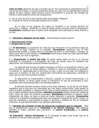 vitae et netio (derecho de vida y muerte) que le fue reconocido al paterfamilias por la
Ley de las XII Tablas. La misma costumbre exigió que para que el paterfamilias pudiese
aplicar la pena capital, debía hacerlo previa convocatoria y acuerdo del Consejo de
Familia y esta exigencia tenía dos excepciones:
a.-) En el caso de que el hijo hubiese sido sorprendido infraganti.
b.-) Cuando el hijo se encontraba confeso de su delito.
En el siglo II los poderes del padre se limitaron a un simple derecho de
corrección y castigo; debiendo en caso de faltas graves acusarlo ante el magistrado.
Constantino estableció que el padre sería castigado como parricida si diese muerte a
su hijo.
2.-) Derecho a disponer de los hijos: Esta facultad se podía ejercer:
a) Abandonando al hijo.
b) Enajenando al hijo.
a.-) El Abandono: la exposición de niños fue muy frecuente en los primeros siglos de
Roma. En el Bajo Imperio se la prohibió. Constantino estableció que el niño
abandonado pasaba a quedar bajo la autoridad de quien lo encontraba o recogía, ya
fuera como hijo o como esclavo y Justiniano declaró que todos los hijos abandonados
serían libres, sui iuris e ingenuos.
b.-) Enajenación o cesión del hijo: El padre podía ceder al hijo a un tercero
mediante la mancipatio o mancipación del hijo, de donde nacía en beneficio del
adquirente, esa autoridad especial llamada mancipium.
La regla general era que el padre mancipara al hijo en un período de miseria o de
apuro económico, por un precio efectivo. También a veces lo mancipaba en garantía.
Lo anterior no significaba que el hijo fuera un bien, o sea, no era cosa, sin embargo al
igual que el esclavo, el hijo era considerado instrumento de adquisición, teniendo el
valor que sus servicios pudieran prestar.
El adquirente se comprometía a liberarlo, pasado un tiempo determinado y si
rehusaba hacerlo, el censor podía anular el mancipium en que se encontraba el hijo,
quedando este nuevamente bajo a la autoridad paterna.
El Derecho Romano siempre luchó contra estas prácticas. La ley de las XII Tablas
estableció que el hijo que era mancipado por tres veces consecutivas, hacía perder al
padre la patria potestad, y respecto de las hijas y nietas bastaba una mancipación para
que el padre perdiera dicha potestad. Antonino Caracalla declaró ilícitas las ventas de
hijos, salvo los casos de extrema necesidad. Dioclesiano prohibió a cualquier título
enajenación de hijos, ya fuera a título de venta, donación o garantía. Constantino
mantuvo la prohibición estableciendo sólo una excepción respecto del recién nacido, en
caso de necesidad y reservándole al padre el derecho a reclamar al hijo en cualquier
momento, lo que desinteresaba a los posibles adquirentes.
3.-) Derecho de reclamar al hijo de manos de cualquiera que lo retenga: Para
ello el paterfamilias goza de la Vindicatio o In Patriae Potestas. Más adelante
también el Pretor concedió dos interdictos: el Liberis Exhibendis y el Liberis
Ducendis.
-El Interdicto Liberis Exhibendis: se le otorgaba al pater para exigir que se le
exhibiera al hijo por parte de quien lo retuviese.
62
 