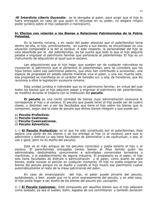 -El Interdicto Liberis Ducendis: se le otorgaba al pater, para exigir que el hijo le
fuera entregado en caso de que quien lo retuviese en su poder, no alegara ningún
poder jurídico sobre el hijo (adopción o mancipium).
b) Efectos con relación a los Bienes o Relaciones Patrimoniales de la Patria
Potestad.
En la familia romana, y en razón del poder absoluto que el paterfamilias tenía
dentro de ella, el hijo, primitivamente, en cuanto a sus bienes, se encontraban en una
situación comparable a la del al esclavo. A este respecto, la personalidad del hijo se
veía absorbida por la del paterfamilias, de tal suerte que todo lo que el hijo adquiría
pasaba a engrosar el patrimonio familiar que pertenecía al paterfamilias. El hijo es un
instrumento de adquisición al igual que el esclavo.
Las adquisiciones que el hijo haga, que pueden ser de cualquier naturaleza se
incorporan al patrimonio que le pertenece al paterfamilias, pero se considera que los
hijos tienen sobre ese patrimonio paterno, que ellos han contribuido a acrecentar, una
especie de propiedad en estado latente mientras viva el pater, y una vez muerto este,
esa propiedad se manifiesta en el carácter de heredes sui, o sea, de herederos, que les
reconoce a ellos la legislación sucesoria romana.
Esta unidad jurídica e indivisible que es el patrimonio familiar, en virtud del cual
todos los bienes que el hijo adquiere pasan a engrosar el patrimonio del paterfamilias,
se modificó durante el Imperio con la institución del peculio.
El peculio es una cierta cantidad de bienes cuya administración exclusiva le
corresponde al hijo o al esclavo. El peculio que puede tener el hijo puede ser de cuatro
clases, y distintas van a ser las facultades que tiene el hijo sobre los bienes que lo
componen, según sea la clase de peculio que dichos bienes integren y que puede ser:
a) Peculio Profecticio.
b) Peculio Castrense.
c) Peculio Cuasicastrense.
d) Peculio Adventicio.
1.-) El Peculio Profecticio: es el que ha sido constituido por el paterfamilias, Este
separa una parte de los bienes y se los entrega al hijo (o al esclavo) para que lo
administre y disfrute (o sea tiene facultades de administrar y de usufructuar, o sea, el
uso y goce, pero no es dueño del peculio).
Este es el más antiguo de los peculios conocidos y podía tenerlo el hijo o el
esclavo. El parerfamilias entregaba ciertos bienes al filius familia quien los
administraba, dedicándolos comunmente a actividades comerciales terrestres o
marítimas, o al establecimiento de alguna industria. El propietario es el pater, el hijo
sólo tiene facultades de disfrute o administración y el pater, como dueño de esos
bienes, podía revocar el peculio en cualquier momento. El hijo no podía enajenar los
bienes del peculio porque no es dueño y cuando el hijo muere ese patrimonio vuelve
automáticamente al resto de la masa patrimonial del pater.
En caso de emancipación del hijo, el pater puede privarlo del peculio,
quitándoselo, o bien puede que no lo prive expresamente del peculio, y en este caso,
el hijo podía llegar a ser dueño de los bienes del peculio por usucapión.
2.-) El Peculio Castrense:. Está compuesto por aquellos bienes que el hijo adquiere
como soldado, ya sea el sueldo, botín, legados de sus conmilitares y también donación
63
 