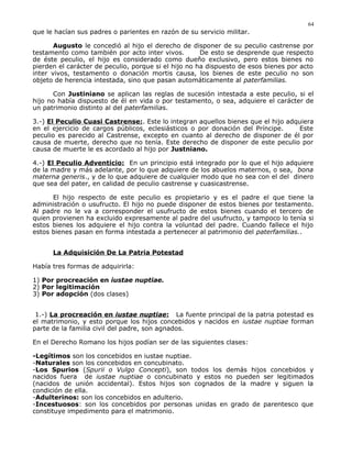 que le hacían sus padres o parientes en razón de su servicio militar.
Augusto le concedió al hijo el derecho de disponer de su peculio castrense por
testamento como también por acto inter vivos. De esto se desprende que respecto
de éste peculio, el hijo es considerado como dueño exclusivo, pero estos bienes no
pierden el carácter de peculio, porque si el hijo no ha dispuesto de esos bienes por acto
inter vivos, testamento o donación mortis causa, los bienes de este peculio no son
objeto de herencia intestada, sino que pasan automáticamente al paterfamilias.
Con Justiniano se aplican las reglas de sucesión intestada a este peculio, si el
hijo no había dispuesto de él en vida o por testamento, o sea, adquiere el carácter de
un patrimonio distinto al del paterfamilias.
3.-) El Peculio Cuasi Castrense:. Este lo integran aquellos bienes que el hijo adquiera
en el ejercicio de cargos públicos, eclesiásticos o por donación del Príncipe. Este
peculio es parecido al Castrense, excepto en cuanto al derecho de disponer de él por
causa de muerte, derecho que no tenía. Este derecho de disponer de este peculio por
causa de muerte le es acordado al hijo por Justniano.
4.-) El Peculio Adventicio: En un principio está integrado por lo que el hijo adquiere
de la madre y más adelante, por lo que adquiere de los abuelos maternos, o sea, bona
materna generis., y de lo que adquiere de cualquier modo que no sea con el del dinero
que sea del pater, en calidad de peculio castrense y cuasicastrense.
El hijo respecto de este peculio es propietario y es el padre el que tiene la
administración o usufructo. El hijo no puede disponer de estos bienes por testamento.
Al padre no le va a corresponder el usufructo de estos bienes cuando el tercero de
quien provienen ha excluido expresamente al padre del usufructo, y tampoco lo tenía si
estos bienes los adquiere el hijo contra la voluntad del padre. Cuando fallece el hijo
estos bienes pasan en forma intestada a pertenecer al patrimonio del paterfamilias..
La Adquisición De La Patria Potestad
Había tres formas de adquirirla:
1) Por procreación en iustae nuptiae.
2) Por legitimación
3) Por adopción (dos clases)
1.-) La procreación en iustae nuptiae: La fuente principal de la patria potestad es
el matrimonio, y esto porque los hijos concebidos y nacidos en iustae nuptiae forman
parte de la familia civil del padre, son agnados.
En el Derecho Romano los hijos podían ser de las siguientes clases:
-Legítimos son los concebidos en iustae nuptiae.
-Naturales son los concebidos en concubinato.
-Los Spurios (Spurii o Vulgo Concepti), son todos los demás hijos concebidos y
nacidos fuera de iustae nuptiae o concubinato y estos no pueden ser legitimados
(nacidos de unión accidental). Estos hijos son cognados de la madre y siguen la
condición de ella.
-Adulterinos: son los concebidos en adulterio.
-Incestuosos: son los concebidos por personas unidas en grado de parentesco que
constituye impedimento para el matrimonio.
64
 