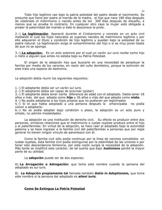 Todo hijo legítimo cae bajo la patria potestad del padre desde el nacimiento. Se
presume que tiene por padre al marido de la madre, el hijo que nace 180 días después
de celebrado el matrimonio o nacido antes de los 300 días después de disuelto, a
menos que se pruebe lo contrario. En cualquier otro caso la mujer está obligada a
probar la paternidad del marido si éste le desconoce la prole.
2.-) La legitimación: Apareció durante el Cristianismo y consiste en un acto civil
mediante el cual los hijos naturales se suponen nacidos de matrimonio legítimo y por
ello adquieren el título y condición de hijo legítimo y quedan bajo la potestad de su
padre natural. La legitimación exige el consentimiento del hijo o si es muy joven basta
de que no se oponga.
3.-) La adopción: Es un acto solemne por el cual un varón sui iuris recibe como hijo
o nieto a alguien que antes no estaba bajo su Patria Potestad.
El origen de la adopción hay que buscarlo en una necesidad de perpetuar la
familia por medio de los varones, en razón del culto doméstico, porque la extinción de
este traía una especie de deshonra.
La adopción debía reunir los siguientes requisitos:
1.-) El adoptante debía ser un varón sui iuris.
2.-) El adoptante debía ser capaz de procrear (púber)
3.-) El adoptante debía tener cierta diferencia de edad con el adoptado. Debía tener 18
años o más del que adopta como hijo y 36 años o más del que adopta como nieto.
4.-) No podía adoptarse a los hijos propios que no pudieran ser legitimados
5.-) Si el que había adoptado a una persona después la emancipaba no podía
volver a adoptarla-
6.-) No se podía adoptar bajo condición o plazo, la adopción es un acto puro y
simple, no admite modalidades.
La adopción es una institución de derecho civil. Su efecto es producir entre dos
personas, similares relaciones que el matrimonio o iustae nuptiae produce entre el hijo
y el paterfamilias. En virtud de la adopción, se hace caer al adoptado bajo la autoridad
paterna y se hace ingresar a la familia civil del paterfamilias a personas que por regla
general no tienen ningún vínculo de parentesco con él.
Como la familia civil sólo podía continuar por la línea de varones concebidos en
iustae nuptiae, ésta familia civil podía extinguirse por la esterilidad de las uniones o por
tener sólo descendencia femenina, por esta razón surgía la necesidad de la adopción.
Más tarde se modificó este carácter, de tal suerte que bajo Justiniano perdió la mayor
parte de su utilidad.
La adopción puede ser de dos especies:
A) La Arrogación o Adrogación: que toma este nombre cuando la persona del
adoptado es sui iuris.
B) La Adopción propiamente tal llamada también Datio in Adoptionem, que toma
este nombre si la persona del adoptado es alieni iuris.
Como Se Extingue La Patria Potestad
65
 