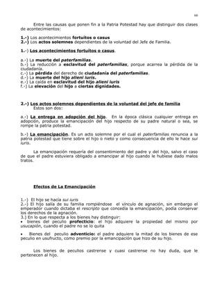 Entre las causas que ponen fin a la Patria Potestad hay que distinguir dos clases
de acontecimientos:
1.-) Los acontecimientos fortuítos o casus
2.-) Los actos solemnes dependientes de la voluntad del Jefe de Familia.
1.-) Los acontecimientos fortuítos o casus.
a.-) La muerte del paterfamilias.
b.-) La reducción a esclavitud del paterfamilias, porque acarrea la pérdida de la
ciudadanía.
c.-) La pérdida del derecho de ciudadanía del paterfamilias.
d.-) La muerte del hijo alieni iuris.
e.-) La caída en esclavitud del hijo alieni iuris
f.-) La elevación del hijo a ciertas dignidades.
2.-) Los actos solemnes dependientes de la voluntad del jefe de familia
Estos son dos:
a.-) La entrega en adopción del hijo. En la época clásica cualquier entrega en
adopción, produce la emancipación del hijo respecto de su padre natural o sea, se
rompe la patria potestad.
b.-) La emancipación. Es un acto solemne por el cual el paterfamilias renuncia a la
patria potestad que tiene sobre el hijo o nieto y como consecuencia de ello le hace sui
iuris.
La emancipación requería del consentimiento del padre y del hijo, salvo el caso
de que el padre estuviera obligado a emancipar al hijo cuando le hubiese dado malos
tratos.
Efectos de La Emancipación
1.-) El hijo se hacía sui iuris
2.-) El hijo salía de su familia rompiéndose el vínculo de agnación, sin embargo el
emperador cuando dictaba el rescripto que concedía la emancipación, podía conservar
los derechos de la agnación.
3.) En lo que respecta a los bienes hay distinguir:
• bienes del peculio profecticio: el hijo adquiere la propiedad del mismo por
usucapión, cuando el padre no se lo quita
• Bienes del peculio adventicio: el padre adquiere la mitad de los bienes de ese
peculio en usufructo, como premio por la emancipación que hizo de su hijo.
Los bienes de peculios castrense y cuasi castrense no hay duda, que le
pertenecen al hijo.
66
 