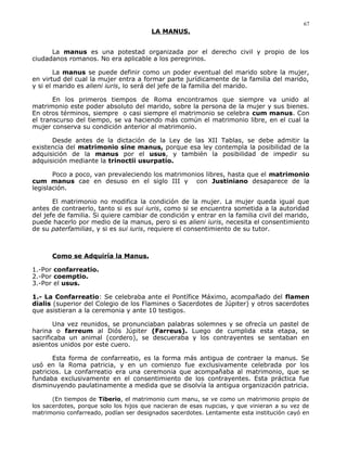 LA MANUS.
La manus es una potestad organizada por el derecho civil y propio de los
ciudadanos romanos. No era aplicable a los peregrinos.
La manus se puede definir como un poder eventual del marido sobre la mujer,
en virtud del cual la mujer entra a formar parte jurídicamente de la familia del marido,
y si el marido es alieni iuris, lo será del jefe de la familia del marido.
En los primeros tiempos de Roma encontramos que siempre va unido al
matrimonio este poder absoluto del marido, sobre la persona de la mujer y sus bienes.
En otros términos, siempre o casi siempre el matrimonio se celebra cum manus. Con
el transcurso del tiempo, se va haciendo más común el matrimonio libre, en el cual la
mujer conserva su condición anterior al matrimonio.
Desde antes de la dictación de la Ley de las XII Tablas, se debe admitir la
existencia del matrimonio sine manus, porque esa ley contempla la posibilidad de la
adquisición de la manus por el usus, y también la posibilidad de impedir su
adquisición mediante la trinoctii usurpatio.
Poco a poco, van prevaleciendo los matrimonios libres, hasta que el matrimonio
cum manus cae en desuso en el siglo III y con Justiniano desaparece de la
legislación.
El matrimonio no modifica la condición de la mujer. La mujer queda igual que
antes de contraerlo, tanto si es sui iuris, como si se encuentra sometida a la autoridad
del jefe de familia. Si quiere cambiar de condición y entrar en la familia civil del marido,
puede hacerlo por medio de la manus, pero si es alieni iuris, necesita el consentimiento
de su paterfamilias, y si es sui iuris, requiere el consentimiento de su tutor.
Como se Adquiría la Manus.
1.-Por confarreatio.
2.-Por coemptio.
3.-Por el usus.
1.- La Confarreatio: Se celebraba ante el Pontífice Máximo, acompañado del flamen
dialis (superior del Colegio de los Flamines o Sacerdotes de Júpiter) y otros sacerdotes
que asistieran a la ceremonia y ante 10 testigos.
Una vez reunidos, se pronunciaban palabras solemnes y se ofrecía un pastel de
harina o farreum al Diós Júpiter (Farreus). Luego de cumplida esta etapa, se
sacrificaba un animal (cordero), se descueraba y los contrayentes se sentaban en
asientos unidos por este cuero.
Esta forma de confarreatio, es la forma más antigua de contraer la manus. Se
usó en la Roma patricia, y en un comienzo fue exclusivamente celebrada por los
patricios. La confarreatio era una ceremonia que acompañaba al matrimonio, que se
fundaba exclusivamente en el consentimiento de los contrayentes. Esta práctica fue
disminuyendo paulatinamente a medida que se disolvía la antigua organización patricia.
(En tiempos de Tiberio, el matrimonio cum manu, se ve como un matrimonio propio de
los sacerdotes, porque solo los hijos que nacieran de esas nupcias, y que vinieran a su vez de
matrimonio confarreado, podían ser designados sacerdotes. Lentamente esta institución cayó en
67
 