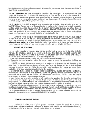 desuso desapareciendo completamente con la legislación justinianea, pero en todo caso desde el
siglo III, ya no se utilizaba).
2.- La Coemptio: Es una mancipatio simbólica de la mujer. La mancipatio era una
forma de adquirir el dominio y se asemejaba a una venta ficticia. Esta mancipatio
simbólica, en sus comienzos fue una venta real de la esposa. La coemptio es una venta
imaginaria de la mujer al marido, venta que se efectúa por el paterfamilias, si la mujer
es alieni iuris, o por el tutor, si es sui iuris.
3.- El Usus: Es posterior a las dos que acabamos de estudiar, pero anterior a la Ley de
las XII Tablas. Es una especie de adquisición por el uso. Lo mismo que ocurría respecto
de las cosas muebles, la posesión de la mujer, continuada durante un año, daba al
marido la manus. No se debe caer en el error de deducir de lo dicho, que esta era una
forma de legitimar el concubinato. La manus que se adquiría por el usus, presuponía
iustae nuptiae; en el concubinato faltaba la maritalis afectio.
La mujer podía escapar de la adquisición de la manus por el usus, ya que según
lo dispuesto en la Ley de las XII Tablas, si pasaba tres noches fuera del techo conyugal
(fuera de su casa), no se producía esta adquisición. Este mecanismo era denominado
trinoctii usurpatio, y lo que hacía la mujer era volver a la casa de sus padres o
agnados, para participar en las ceremonias del culto de su religión familiar.
Efectos de la Manus.
1.- La mujer casada in manus, sale de su familia civil y entra en la familia civil del
marido. Su situación pasa a ser igual a la de una hija bajo la potestad paterna, con
respecto de su marido, si este es sui iuris. Su situación será igual a la de una nieta, si
el marido está todavía sometido a la autoridad paterna.
2.-La mujer adquiere derechos de sucesión en la familia del marido.
3.-Respecto de sus propios hijos, la mujer pasa a tener la condición jurídica de
hermana.
4.-Si la mujer tiene patrimonio, este pasa a engrosar el patrimonio del marido, y en
este caso, al igual de lo que ocurre si fuera una hija de familia, ya no puede adquirir
nada en propiedad para sí. Todas las adquisiciones que la mujer haga, ya sea a título
gratuito u oneroso, ingresan al patrimonio del marido.
5.-El marido tiene sobre la mujer poder disciplinario, puede corregirla, castigarla,
venderla en esclavitud y aún matarla. Entre los graves delitos domésticos están el
adulterio, la práctica de la magia, la falsificación de llaves, beber vino en forma
desmedida, practicar religiones extranjeras.
6.-Las deudas de la mujer anteriores al matrimonio quedan de derecho extinguidas,
pero como es injusto que el marido haga suyo el activo de la mujer y no sus
obligaciones, el pretor otorgó a los acreedores de la mujer la in integrum restitutio para
que así pudiesen pagarse sobre los bienes de esta adquiridos por el marido.
7.-Durante el matrimonio cum manu la mujer no puede obligarse por contrato, ya que
en el derecho clásico es necesario para que una mujer pueda celebrar un acto jurídico,
que cuente con la auctoritas de su tutor, y la mujer alieni iuris no tiene tutor,
8.-Los delitos cometidos por la mujer daban lugar a las acciones noxales en virtud de
las cuales se perseguía la responsabilidad civil del marido.
Como se Disuelve la Manus.
La manus se extinguía al igual que la potestad paterna. En caso de divorcio la
mujer podía obligar al marido a romper la manus. Las formas de hacerlo eran distintas,
lo que dependía de la forma como se había adquirido la manus.
68
 