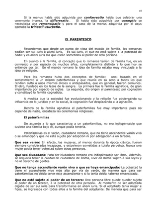 Si la manus había sido adquirida por confarreatio había que celebrar una
ceremonia inversa, la diffarreatio. Si había sido adquirida por coemptio se
necesitaba una remancipatio y para el caso de la manus adquirida por el usus
operaba la trinoctii usurpatio.
El PARENTESCO
Recordemos que desde un punto de vista del estado de familia, las personas
podían ser sui iuris o alieni iuris. Es sui iuris, el que no está sujeto a la potestad de
nadie y es alieni iuris los que están sometidos al poder de otra persona.
En cuanto a la familia, el concepto que lo romanos tenían de familia fue, en un
comienzo y por espacio de muchos años, completamente distinto a lo que hoy se
entiende por tal. En el mundo romano la idea de familia estaba muy vinculada a la
idea de religión.
Para los romanos hubo dos conceptos de familia; uno, basado en el
sometimiento a un mismo paterfamilias y que reunía en su seno a todos los que
rendían culto a unos mismos dioses o antepasados, que en general, fueron comunes.
El otro, fundado en los lazos de la sangre. La primera fue la familia agnaticia, de gran
importancia por espacio de siglos. La segunda, dio origen al parentesco por cognación
y constituyó la familia cognaticia.
A medida que la sociedad fue evolucionando y la religión fue postergando su
influencia en lo jurídico y en lo social, la cognación fue desplazando a la agnación.
Dentro de la familia agnaticia el paterfamilias fue muy importante pues no
depende de nadie, encabeza las ceremonias religiosas.
El paterfamilias
De acuerdo a lo que caracteriza a un paterfamilias, no era indispensable que
tuviese una familia bajo él, aunque podía tenerla.
Paterfamilias es el varón, ciudadano romano, que no tiene ascendente varón vivo
o se emancipó y que no está sujeto por adopción ni por adrogación a un tercero.
Que sea varón: En efecto, las mujeres, al menos durante la época clásica, fueron
siempre consideradas incapaces, y estuvieron sometidas a tutela perpetua. Nunca una
mujer podía tener potestad sobre otras personas.
Que sea ciudadano: Para ser ciudadano romano era indispensable ser libre. Además,
se requería tener la calidad de ciudadano de Roma, vivir en Roma sujeto a sus leyes y
no al derecho de gentes.
Que no tenga ascendiente varón vivo o que se haya emancipado: La potestad la
tiene el ascendiente vivo más alto por vía de varón, de manera que para ser
paterfamilias no debía tener este ascendiente y si lo tenía debía haberse emancipado.
Que no esté sujeto al poder de un tercero: Una persona libre puede quedar sujeta
al poder de un tercero, a la potestad de otra persona. Al momento de ser adoptada
dejaba de ser sui iuris para transformarse en alieni iuris. Si el adoptado tenía mujer e
hijos, se ingresaba con todos ellos a la familia del adoptante. De manera que para ser
69
 