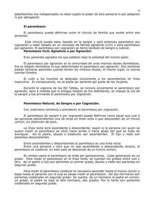 paterfamilias era indispensable no estar sujeto al poder de otra persona ni por adopción
ni por adrogación
El parentesco:
El parentesco puede definirse como el vínculo de familia que existe entre dos
personas.
Este vínculo puede estar basado en la sangre y será entonces parentesco por
cognación o estar basado en un concepto de familia agnaticia (civil) y será parentesco
por agnación. El parentesco por cognación se llamó también de sangre o natural.
Parentesco Civil, Agnaticio o por Agnación:
Eran parientes agnados los que estaban bajo la potestad del mismo pater.
El parentesco por agnación es la comunidad de unos mismos dioses domésticos.
Era la religión domestica lo que determinaba el parentesco por agnación. Dos hombres
podían llamarse parientes cuando tenían los mismos dioses, el mismo lugar, la misma
comida fúnebre.
El culto a los muertos se dedicaba únicamente a los ascendientes en línea
masculina. En consecuencia, no se podía ser pariente por parte de las mujeres.
Durante la vigencia de las XII Tablas, se conocía únicamente el parentesco por
agnación, pero a medida que la antigua religión se fue debilitando, se impuso la voz de
la sangre y fue primando el parentesco por cognación.
Parentesco Natural, de Sangre o por Cognación.
Con Justiniano comienza a prevalecer el parentesco por cognación.
El parentesco de sangre o por cognación puede definirse como aquel que une a
las personas descendientes una de otras en línea recta o que descienden de un tronco
común, sin distinción de sexo.
La línea recta será ascendente o descendente, según si la persona con quien se
quiere medir el parentesco se sitúe hacia arriba o hacia abajo del que se trata de
averiguar. Así el padre, abuelo o bisabuelo son ascendentes. El hijo o nieto son
parientes descendientes.
Entre ascendientes y descendientes el parentesco es una línea recta.
Entre una persona y otra que no sea ascendiente o descendiente directo, el
parentesco es colateral, en este caso se desciende de un tronco común,
En ambos casos el parentesco se mide por generaciones. Cada generación es un
grado. Para medir el parentesco en la línea recta, se cuentan los grados entre uno y
otro. Así el padre e hijo son parientes en primer grado, abuelo y nieto son parientes en
segundo grado.
Para medir el parentesco colateral es necesario ascender hasta el tronco común y
bajar hasta el pariente con el cual se desea medir el parentesco. Así dos hermanos son
parientes colaterales en segundo grado: Se cuenta: de un hermano al padre en común,
un grado, el padre se baja al otro hermano, dos grados. Por lo tanto son parientes
colaterales en segundo grado.
70
 