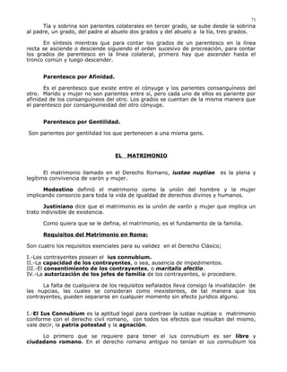 Tía y sobrina son parientes colaterales en tercer grado, se sube desde la sobrina
al padre, un grado, del padre al abuelo dos grados y del abuelo a la tía, tres grados.
En síntesis mientras que para contar los grados de un parentesco en la línea
recta se asciende o desciende siguiendo el orden sucesivo de procreación, para contar
los grados de parentesco en la línea colateral, primero hay que ascender hasta el
tronco común y luego descender.
Parentesco por Afinidad.
Es el parentesco que existe entre el cónyuge y los parientes consanguíneos del
otro. Marido y mujer no son parientes entre sí, pero cada uno de ellos es pariente por
afinidad de los consanguíneos del otro. Los grados se cuentan de la misma manera que
el parentesco por consanguineidad del otro cónyuge.
Parentesco por Gentilidad.
Son parientes por gentilidad los que pertenecen a una misma gens.
EL MATRIMONIO
El matrimonio llamado en el Derecho Romano, iustae nuptiae es la plena y
legítima convivencia de varón y mujer.
Modestino definió el matrimonio como la unión del hombre y la mujer
implicando consorcio para toda la vida de igualdad de derechos divinos y humanos.
Justiniano dice que el matrimonio es la unión de varón y mujer que implica un
trato indivisible de existencia.
Como quiera que se le defina, el matrimonio, es el fundamento de la familia.
Requisitos del Matrimonio en Roma:
Son cuatro los requisitos esenciales para su validez en el Derecho Clásico;
I.-Los contrayentes posean el ius connubium.
II.-La capacidad de los contrayentes, o sea, ausencia de impedimentos.
III.-El consentimiento de los contrayentes, o maritalis afectio.
IV.-La autorización de los jefes de familia de los contrayentes, si procediere.
La falta de cualquiera de los requisitos señalados lleva consigo la invalidación de
las nupcias, las cuales se consideran como inexistentes, de tal manera que los
contrayentes, pueden separarse en cualquier momento sin efecto jurídico alguno.
I.-El Ius Connubium es la aptitud legal para contraer la iustae nuptiae o matrimonio
conforme con el derecho civil romano, con todos los efectos que resultan del mismo,
vale decir, la patria potestad y la agnación.
Lo primero que se requiere para tener el ius connubium es ser libre y
ciudadano romano. En el derecho romano antiguo no tenían el ius connubium los
71
 