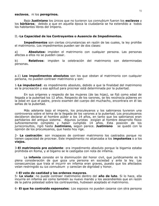 esclavos, ni los peregrinos.
Bajo Justiniano los únicos que no tuvieron ius connubium fueron los esclavos y
los bárbaros; debido a que en aquella época la ciudadanía se ha extendido a todos
los habitantes libres del Imperio.
II.-La Capacidad de los Contrayentes o Ausencia de Impedimentos.
Impedimentos son ciertas circunstancias en razón de las cuales, la ley prohíbe
el matrimonio. Los impedimentos pueden ser de dos clases:
a) Absolutos: impiden el matrimonio con cualquier persona. Las personas
afectas a ellos no se pueden casar.
b) Relativos: impiden la celebración del matrimonio con determinadas
personas.
a.1) Los impedimentos absolutos son los que obstan al matrimonio con cualquier
persona, no pueden contraer matrimonio y son:
1-La impubertad: es impedimento absoluto, debido a que la finalidad del matrimonio
es la procreación y esa aptitud para procrear está determinada por la pubertad.
En sus orígenes y respecto de las mujeres (de las hijas), se fijó como edad de
llegada a la pubertad los 12 años. Respecto de los varones, se les reconocía púberes en
la edad en que el padre, previo examen del cuerpo del muchacho, encontrara en él las
señas de la pubertad.
Más adelante bajo el imperio, los proculeyanos y los sabinianos tuvieron una
controversia sobre el tema de la llegada de los varones a la pubertad. Los proculeyanos
decidieron declarar al hombre púber a los 14 años, en tanto que los sabinianos eran
partidarios del antiguo sistema. Algunos juristas exigían al hombre desarrollo físico
suficientemente completo y haber cumplido 14 años. Esta posición de los
jurisconsultos, rigió hasta Justiniano, según parece. Justiniano se quedó con la
opinión de los proculeyanos, que hasta hoy rige.
2- La castración: son incapaces de contraer matrimonio los castrados porque no
tienen capacidad de procrear. Este impedimento no alcanzaba a los impotentes o a los
viejos.
3-El matrimonio pre existente: era impedimento absoluto porque la bigamia estaba
prohibida en Roma, y al bígamo se le castigaba con nota de infamia.
La infamia consiste en la disminución del honor civil, que jurídicamente es la
plena consideración de que goza una persona en sociedad y ante la ley. Las
consecuencias que traía el incurrir en infamia eran graves, puesto que los afectados
veían restringido su ius connubium y carecían de dignidad y honor.
4-El voto de castidad y las ordenes mayores.
5- La viuda: no puede contraer matrimonio dentro del año de luto. Si lo hace, ella
incurría en infamia así como también su nuevo marido y los ascendientes que en razón
de la patria potestad sobre los contrayentes, hubiesen aceptado el matrimonio.
6- El que ha contraído esponsales: Los esposos no pueden casarse con otra persona
72
 