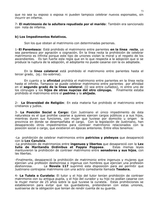 que no sea su esposo o esposa ni pueden tampoco celebrar nuevos esponsales, sin
incurrir en infamia.
7- El matrimonio de la adultera repudiada por el marido: También era sancionado
con nota de infamia.
b) Los Impedimentos Relativos.
Son los que obstan al matrimonio con determinadas personas.
1- El Parentesco: Está prohibido el matrimonio entre parientes en la línea recta, ya
sea parentesco por agnación o cognación. En la línea recta la prohibición de celebrar
matrimonio es infinita porque este tipo de uniones violan la moral y el respeto de los
ascendientes. Es tan fuerte esta regla que en lo que respecta a la adopción que si se
produce la ruptura de la adopción, el adoptante no puede casarse con la ex adoptada.
En la línea colateral está prohibido el matrimonio entre parientes hasta el
tercer grado, (ej.: tío-sobrina).
En cuanto a la afinidad prohibía el matrimonio entre parientes en la línea recta
hasta el infinito. Tampoco se puede celebrar matrimonio entre parientes por afinidad
en el segundo grado de la línea colateral. (O sea entre cuñados), ni entre uno de
los cónyuges y los hijos de otras nupcias del otro cónyuge. Finalmente estaba
prohibido el matrimonio entre el padrino y la ahijada.
2- La Diversidad de Religión: En esta materia fue prohibido el matrimonio entre
cristianos y judíos.
3- La Posición Social o Cargo: Con Justiniano el único impedimento de ésta
naturaleza es el que prohíbe casarse a quienes ejercen cargos públicos y a sus hijos,
mientras duren sus funciones, con mujer que tuviese por domicilio u origen la
provincia en donde se desempeñaba el cargo. Con la legislación de Justiniano, han
desaparecido otros impedimentos para contraer matrimonio relacionados con la
posición social o cargo, que existieron en épocas anteriores. Entre ellos tenemos:
-La prohibición de celebrar matrimonios entre patricios y plebeyos que desapareció
con la Lex Canuleia.
-La prohibición de matrimonios entre ingenuos y libertos que desapareció con la Lex
Iulia de Maritandis Ordinibus et Pappia Poppaea. Estas msmas leyes
mantuvieron la prohibición de contraer matrimonio entre senadores y sus hijos, con
las libertas.
-Finalmente, desapareció la prohibición de matrimonio entre ingenuos y mujeres que
ejercían una profesión deshonrosa o ingenua con hombres que ejercían una profesión
deshonrosa. La Novela 117 suprimió esta disposición para así permitir que
Justiniano contrajese matrimonio con una actriz comediante llamada Teodora.
4- La Tutela o Curatela: El tutor y el hijo del tutor tenían prohibición de contraer
matrimonio con su antigua pupila, y el hijo del curador y su hijo no podían casarse con
la mujer menor de 25 años sobre la que tuviese la curatela. Estas prohibiciones se
establecieron para evitar que los guardadores, pretendieran con estas uniones,
sustraerse de la obligación que tenían de rendir cuenta de su guarda.
73
 