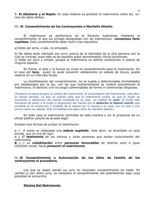 5- El Adulterio y el Rapto: En esta materia se prohibió el matrimonio entre los co-
reos de estos delitos.
III.-El Consentimiento de los Contrayentes o Maritalis Afectio.
El matrimonio se perfecciona en el Derecho Justinaneo mediante el
consentimiento, lo que los juristas designaban con las expresiones consensus facis
nuptiaes. Este consentimiento debe reunir tres requisitos:
a) Debe ser serio, o sea, no simulado.
b) No debía estar afectado por error acerca de la identidad de la otra persona con la
cual se contrae, pues este es de aquellos actos denominados intuito personnae.
c) Debe ser puro y simple, porque el matrimonio no admite condiciones ni plazos de
ninguna especia.
En Roma, el dolo y la fuerza no vician el consentimiento para el matrimonio. En
el caso del loco, quien no pude consentir válidamente en estado de locura, puede
casarse en un intervalo lúcido.
La manifestación del consentimiento, no se sujeta a determinadas formalidades
pre establecidas por la ley, con las que ordinariamente se celebra actualmente el
matrimonio. El derecho civil no exigía solemnidades de forma ni ceremonias religiosas.
(Tampoco es esencial para la validez del matrimonio, la consumación del matrimonio, vale decir
la copula carnalis. Lo que se precisa para que el matrimonio exista, es que la mujer se
encuentre a disposición del marido instalada en su casa en calidad de uxor. El modo más
frecuente de poner a la mujer a disposición del marido era la deductio in domun mariti, que
consistía en la conducción o traslado de la esposa por el esposo a su casa, con un velo y una
corona sobre su cabeza. Esta formalidad era signo claro de maritalis afectio.)
En todo caso el matrimonio contraído de esta manera y sin la presencia de un
oficial público carecía de prueba legal.
Existían tres formas de probar el matrimonio:
a.-) A veces se redactaba una tabula nuptialis. Vale decir, se levantaba un acta
escrita, que no era de rigor.
b.-) El testimonio de los vecinos y otras personas que tenían conocimiento del
matrimonio.
6 c.-) La cohabitación entre personas honorables de distinto sexo e igual
condición social, hacía presumir el matrimonio.
IV.-El Consentimiento o Autorización de los Jefes de Familia de los
contrayentes si procediere.
Los que se casan siendo sui iuris no necesitan consentimiento de nadie. En
cambio si son alieni iuris, es necesario el consentimiento del paterfamilias bajo cuya
potestad se encuentra.
Efectos Del Matrimonio.
74
 