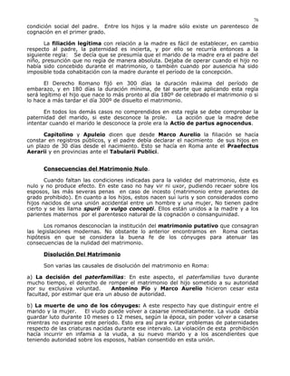 condición social del padre. Entre los hijos y la madre sólo existe un parentesco de
cognación en el primer grado.
La filiación legítima con relación a la madre es fácil de establecer, en cambio
respecto al padre, la paternidad es incierta, y por ello se recurría entonces a la
siguiente regla: Se decía que se presumía que el marido de la madre era el padre del
niño, presunción que no regía de manera absoluta. Dejaba de operar cuando el hijo no
había sido concebido durante el matrimonio, o también cuando por ausencia ha sido
imposible toda cohabitación con la madre durante el período de la concepción.
El Derecho Romano fijó en 300 días la duración máxima del período de
embarazo, y en 180 días la duración mínima, de tal suerte que aplicando esta regla
será legítimo el hijo que nace lo más pronto al día 180º de celebrado el matrimonio o si
lo hace a más tardar el día 300º de disuelto el matrimonio.
En todos los demás casos no comprendidos en esta regla se debe comprobar la
paternidad del marido, si este desconoce la prole. La acción que la madre debe
intentar cuando el marido le desconoce la prole era la Actio de partus agnocendus.
Capitolino y Apuleio dicen que desde Marco Aurelio la filiación se hacía
constar en registros públicos, y el padre debía declarar el nacimiento de sus hijos en
un plazo de 30 días desde el nacimiento. Esto se hacía en Roma ante el Praefectus
Aerarii y en provincias ante el Tabularii Publici.
Consecuencias del Matrimonio Nulo.
Cuando faltan las condiciones indicadas para la validez del matrimonio, éste es
nulo y no produce efecto. En este caso no hay vir ni uxor, pudiendo recaer sobre los
esposos, las más severas penas en caso de incesto (matrimonio entre parientes de
grado prohibido). En cuanto a los hijos, estos nacen sui iuris y son considerados como
hijos nacidos de una unión accidental entre un hombre y una mujer, No tienen padre
cierto y se les llama spurii o vulgo concepti. Ellos están unidos a la madre y a los
parientes maternos por el parentesco natural de la cognación o consanguinidad.
Los romanos desconocían la institución del matrimonio putativo que consagran
las legislaciones modernas. No obstante lo anterior encontramos en Roma ciertas
hipótesis en que se considera la buena fe de los cónyuges para atenuar las
consecuencias de la nulidad del matrimonio.
Disolución Del Matrimonio
Son varias las causales de disolución del matrimonio en Roma:
a) La decisión del paterfamilias: En este aspecto, el paterfamilias tuvo durante
mucho tiempo, el derecho de romper el matrimonio del hijo sometido a su autoridad
por su exclusiva voluntad. Antonino Pío y Marco Aurelio hicieron cesar esta
facultad, por estimar que era un abuso de autoridad.
b) La muerte de uno de los cónyuges: A este respecto hay que distinguir entre el
marido y la mujer. El viudo puede volver a casarse inmediatamente. La viuda debía
guardar luto durante 10 meses o 12 meses, según la época, sin poder volver a casarse
mientras no expirase este período. Esto era así para evitar problemas de paternidades
respecto de las criaturas nacidas durante ese intervalo. La violación de esta prohibición
hacía incurrir en infamia a la viuda, a su nuevo marido y a los ascendientes que
teniendo autoridad sobre los esposos, habían consentido en esta unión.
76
 