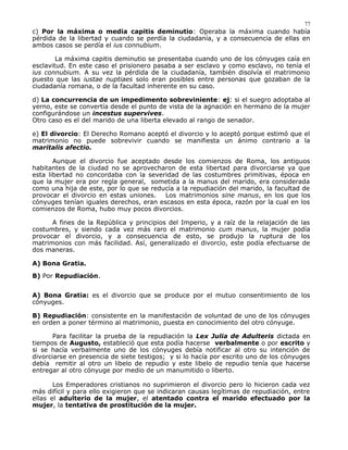 c) Por la máxima o media capitis deminutio: Operaba la máxima cuando había
pérdida de la libertad y cuando se perdía la ciudadanía, y a consecuencia de ellas en
ambos casos se perdía el ius connubium.
La máxima capitis deminutio se presentaba cuando uno de los cónyuges caía en
esclavitud. En este caso el prisionero pasaba a ser esclavo y como esclavo, no tenía el
ius connubium. A su vez la pérdida de la ciudadanía, también disolvía el matrimonio
puesto que las iustae nuptiaes solo eran posibles entre personas que gozaban de la
ciudadanía romana, o de la facultad inherente en su caso.
d) La concurrencia de un impedimento sobreviniente: ej: si el suegro adoptaba al
yerno, este se convertía desde el punto de vista de la agnación en hermano de la mujer
configurándose un incestus supervives.
Otro caso es el del marido de una liberta elevado al rango de senador.
e) El divorcio: El Derecho Romano aceptó el divorcio y lo aceptó porque estimó que el
matrimonio no puede sobrevivir cuando se manifiesta un ánimo contrario a la
maritalis afectio.
Aunque el divorcio fue aceptado desde los comienzos de Roma, los antiguos
habitantes de la ciudad no se aprovecharon de esta libertad para divorciarse ya que
esta libertad no concordaba con la severidad de las costumbres primitivas, época en
que la mujer era por regla general, sometida a la manus del marido, era considerada
como una hija de este, por lo que se reducía a la repudiación del marido, la facultad de
provocar el divorcio en estas uniones. Los matrimonios sine manus, en los que los
cónyuges tenían iguales derechos, eran escasos en esta época, razón por la cual en los
comienzos de Roma, hubo muy pocos divorcios.
A fines de la República y principios del Imperio, y a raíz de la relajación de las
costumbres, y siendo cada vez más raro el matrimonio cum manus, la mujer podía
provocar el divorcio, y a consecuencia de esto, se produjo la ruptura de los
matrimonios con más facilidad. Así, generalizado el divorcio, este podía efectuarse de
dos maneras.
A) Bona Gratia.
B) Por Repudiación.
A) Bona Gratia: es el divorcio que se produce por el mutuo consentimiento de los
cónyuges.
B) Repudiación: consistente en la manifestación de voluntad de uno de los cónyuges
en orden a poner término al matrimonio, puesta en conocimiento del otro cónyuge.
Para facilitar la prueba de la repudiación la Lex Julia de Adulteris dictada en
tiempos de Augusto, estableció que esta podía hacerse verbalmente o por escrito y
si se hacía verbalmente uno de los cónyuges debía notificar al otro su intención de
divorciarse en presencia de siete testigos; y si lo hacía por escrito uno de los cónyuges
debía remitir al otro un libelo de repudio y este libelo de repudio tenía que hacerse
entregar al otro cónyuge por medio de un manumitido o liberto.
Los Emperadores cristianos no suprimieron el divorcio pero lo hicieron cada vez
más difícil y para ello exigieron que se indicaran causas legítimas de repudiación, entre
ellas el adulterio de la mujer, el atentado contra el marido efectuado por la
mujer, la tentativa de prostitución de la mujer.
77
 