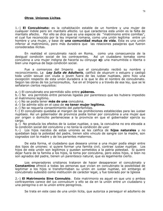 Otras Uniones Licitas.
1.-) El Concubinato: es la cohabitación estable de un hombre y una mujer de
cualquier índole pero sin maritalis afectio. Lo que caracteriza esta unión es la falta de
maritalis afectio. Por ello se dice que es una especie de “matrimonio entre comillas”,
el cual fue reconocido por la ley imperial romana, como una unión legítima entre un
hombre y una mujer, y base de una comunidad mutua de vida. Esta es una unión
inferior al matrimonio, pero más duradera que las relaciones pasajeras que fueron
consideradas ilícitas.
En realidad el concubinato nació en Roma, como una consecuencia de la
desigual condición social de los contrayentes. Así un ciudadano tomaba como
concubina a una mujer indigna de hacerla su cónyuge ej: una manumitida o liberta o
bien una ingenua de baja condición social.
Fue a comienzos del Imperio que el concubinato recibió su nombre y
reconocimiento. La Ley Iulia de Adulteris, calificó de stuprum o estupro y castigó
toda unión sexual con viuda o joven fuera de las iustae nuptiaes, pero hizo una
excepción respecto de esta unión duradera a la que le dio el nombre de concubinato.
Según las obras de los jurisconsultos, fue en el Imperio y a través de esa ley, que se le
señalaron ciertos requisitos:
a.-) El concubinato era permitido sólo entre púberes.
b.-) No era permitido entre personas ligadas por parentesco que les hubiera impedido
el matrimonio legítimo.
c.-) No se podía tener más de una concubina.
d.-) Se admite sólo en el caso de no tener mujer legítima.
e.-) No se requería consentimiento del paterfamilias.
f.-) El concubinato quedaba al margen de las prohibiciones establecidas para las iustae
nuptiaes. Así un gobernador de provincia podía tomar por concubina a una mujer que
por origen o domicilio perteneciese a la provincia en que el gobernador ejercía su
cargo.
g.-) No producía los efectos de la iustae nuptiae, o sea, la concubina no era elevada a
la condición social del concubino y no tenía la condición de uxor
h.-) Los hijos nacidos de estas uniones se les califica de hijos naturales y no
quedaban bajo la potestad del padre, tienen sólo vínculo de sangre con la madre, son
cognados con la madre y de los parientes maternos.
De esta forma, el ciudadano que deseara unirse a una mujer podía elegir entre
dos tipos de uniones: si quiere formar una familia civil, contrae iustae nuptiae. Los
hijos de esta unión son legítimos y quedan sometidos a la patria potestad. Si quiere
dejar fuera de la familia a los hijos, la toma por concubina, pero estos hijos, si bien no
son agnados del padre, tienen un parentesco natural, que es legalmente cierto.
Los emperadores cristianos trataron de hacer desaparecer el concubinato y
Constantino ofreció a todas las personas que vivían en concubinato la posibilidad de
legitimar a los hijos si transformaban su unión en iustae nuptiae, sin embargo el
concubinato subsistió como institución de carácter legal, y fue tolerado por la Iglesia
2.-) El Matrimonio Sine Connubio. Este matrimonio es aquel en que uno o ambos
contrayentes carece del ius connubium y ello se da en la unión entre un ciudadano y
una peregrina o en la unión entre peregrinos.
Se trata en este caso de una unión lícita, que autoriza a perseguir el adulterio de
78
 