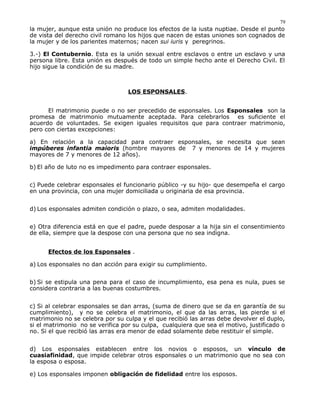 la mujer, aunque esta unión no produce los efectos de la iusta nuptiae. Desde el punto
de vista del derecho civil romano los hijos que nacen de estas uniones son cognados de
la mujer y de los parientes maternos; nacen sui iuris y peregrinos.
3.-) El Contubernio. Esta es la unión sexual entre esclavos o entre un esclavo y una
persona libre. Esta unión es después de todo un simple hecho ante el Derecho Civil. El
hijo sigue la condición de su madre.
LOS ESPONSALES.
El matrimonio puede o no ser precedido de esponsales. Los Esponsales son la
promesa de matrimonio mutuamente aceptada. Para celebrarlos es suficiente el
acuerdo de voluntades. Se exigen iguales requisitos que para contraer matrimonio,
pero con ciertas excepciones:
a) En relación a la capacidad para contraer esponsales, se necesita que sean
impúberes infantia maioris (hombre mayores de 7 y menores de 14 y mujeres
mayores de 7 y menores de 12 años).
b) El año de luto no es impedimento para contraer esponsales.
c) Puede celebrar esponsales el funcionario público -y su hijo- que desempeña el cargo
en una provincia, con una mujer domiciliada u originaria de esa provincia.
d) Los esponsales admiten condición o plazo, o sea, admiten modalidades.
e) Otra diferencia está en que el padre, puede desposar a la hija sin el consentimiento
de ella, siempre que la despose con una persona que no sea indigna.
Efectos de los Esponsales .
a) Los esponsales no dan acción para exigir su cumplimiento.
b) Si se estipula una pena para el caso de incumplimiento, esa pena es nula, pues se
considera contraria a las buenas costumbres.
c) Si al celebrar esponsales se dan arras, (suma de dinero que se da en garantía de su
cumplimiento), y no se celebra el matrimonio, el que da las arras, las pierde si el
matrimonio no se celebra por su culpa y el que recibió las arras debe devolver el duplo,
si el matrimonio no se verifica por su culpa, cualquiera que sea el motivo, justificado o
no. Si el que recibió las arras era menor de edad solamente debe restituir el simple.
d) Los esponsales establecen entre los novios o esposos, un vínculo de
cuasiafinidad, que impide celebrar otros esponsales o un matrimonio que no sea con
la esposa o esposa.
e) Los esponsales imponen obligación de fidelidad entre los esposos.
79
 