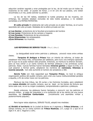 adquirían carácter sagrado y eran protegidas por la ley, de tal modo que en todas las
ocasiones se les cedía el puesto de honor, y si en uno de sus paseos, una vestal
encontraba a un reo, podía solicitar su perdón.
La ley de las XII tablas, estableció la tutela perpetua de las mujeres, sin
embargo, las vestales estaban excluidas de esta tutela perpetua, y no estaban
sometidas a la PATRIA POTESTAD.
El culto privado El celebrante del culto privado es el pater familias, es el sumo
sacerdote del culto privado. Deidades de la esfera privada son los:
a) Los Genios: protectores de la facultad procreadora del hombre
b) Los Lares: Protectores de los campos y hogares
c) Los Penates: Protectores de las provisiones.
d)Los Diiparentes: los antepasados.
e)Los Diimanes: los muertos.
LAS REFORMAS DE SERVIO TULIO 578 a. C.. 534 a. C.
La desigualdad social entre patricios y plebeyos, provocó roces entre ambas
clases.
Tarquino El Antiguo o Prisco hizo un intento de reforma, al tratar de
establecer tres tribus más, compuestas por plebeyos, pero tuvo una enérgica oposición
por lo que no se pudo realizar este proyecto. Entonces, se mantuvo la anterior división,
pero se hizo entrar a un cierto número de familias plebeyas a las primitivas curias
patricias. Estas nuevas familias fueron llamadas minores gentes y según la tribu a la
cual pasaron a formar parte, adoptaron los nombres de ramneses, titienses o
luceres secundi. Con esto aumentó el número de senadores a 300.
Servio Tulio con más sagacidad que Tarquino Prisco, no tocó la antigua
organización política del pueblo romano, pero creó una nueva institucionalidad paralela
a aquella, a fin de evitar roces con los patricios.
Mantuvo las tres tribus, las 30 curias y los Comicios Curiados, pero estableció
una nueva división del pueblo romano, que se basó en los bienes de fortuna que
tenia cada cual, no en su origen ciudadano, comprendiendo a patricios y plebeyos.
Desde entonces, los plebeyos fueron llamados a concurrir con los patricios al
servicio militar, al pago de impuestos y a la confección de la ley dentro de una nueva
asamblea, los Comicios Centuriados (inicialmente una asamblea militar y
posteriormente popular).
Para lograr estos objetivos, SERVIO TULIO, adoptó tres medidas:
a) Dividió el territorio de la ciudad de Roma en 4 regiones o Tribus Urbanas, y el
campo romano, en un cierto número de Tribus Rústicas. (17, Luego 31 y que en el
siglo V A. de C. llegaron a 104).
9
 