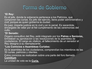 *El Rey:
Es el jefe, donde la soberanía pertenece a los Patricios, que
componen las curias. Es jefe del ejército, tiene poder administrativo y
civil; porque es quien gobierna la ciudad.
Es juez, imparte justicia en lo civil y en lo penal. Es sacerdote,
encargado de velar por el fiel cumplimiento de las ceremonias del
culto.
*El Senado:
Órgano consultivo del Rey, está integrado por los Patres o Seniores,
brindaban su aprobación a las resoluciones de la asamblea de
ciudadanos. El cargo es vitalicio, al fallecimiento de un senador el
Rey designa a su reemplazante.
*Los Comicios o Asambleas Curiales:
Es la asamblea de los ciudadanos, comprendían los miembros de las
30 curias, patricios y clientes.
Estos comicios se realizaban sobre una parte del foro llamado
Comitium
La unidad de voto es la Curia.
 
