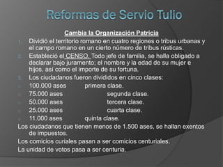 Cambia la Organización Patricia
1. Dividió el territorio romano en cuatro regiones o tribus urbanas y
el campo romano en un cierto número de tribus rústicas.
2. Estableció el CENSO. Todo jefe de familia, se halla obligado a
declarar bajo juramento; el nombre y la edad de su mujer e
hijos, así como el importe de su fortuna.
3. Los ciudadanos fueron divididos en cinco clases:
o 100.000 ases primera clase.
o 75.000 ases segunda clase.
o 50.000 ases tercera clase.
o 25.000 ases cuarta clase.
o 11.000 ases quinta clase.
Los ciudadanos que tienen menos de 1.500 ases, se hallan exentos
de impuestos.
Los comicios curiales pasan a ser comicios centuriales.
La unidad de votos pasa a ser centuria.
 