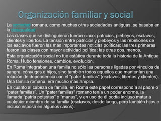 La sociedad romana, como muchas otras sociedades antiguas, se basaba en
la desigualdad.
Las clases que se distinguieron fueron cinco: patricios, plebeyos, esclavos,
clientes y libertos. La tensión entre patricios y plebeyos y las rebeliones de
los esclavos fueron las más importantes noticias políticas; las tres primeras
fueron las clases con mayor actividad política; las otras dos, menos.
Esta organización social no fue estática durante toda la historia de la Antigua
Roma. Hubo tensiones, cambios, evolución.
En Roma integraban una familia no sólo las personas ligadas por vínculos de
sangre, cónyuges e hijos, sino también todos aquellos que mantenían una
relación de dependencia con el "pater familias" (esclavos, libertos y clientes).
Una familia romana, era mucho más amplia.
En cuanto al cabeza de familia, en Roma este papel correspondía al padre o
“pater familias”. Un "pater familias" romano tenía un poder enorme, la
llamada “patria potestas” o “manus”, y en uso de él podía incluso matar a
cualquier miembro de su familia (esclavos, desde luego, pero también hijos e
incluso esposa en algunos casos).
 