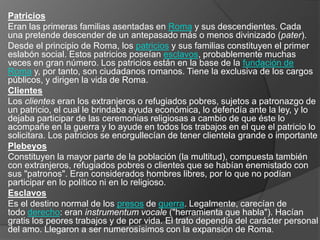 Patricios
Eran las primeras familias asentadas en Roma y sus descendientes. Cada
una pretende descender de un antepasado más o menos divinizado (pater).
Desde el principio de Roma, los patricios y sus familias constituyen el primer
eslabón social. Estos patricios poseían esclavos, probablemente muchas
veces en gran número. Los patricios están en la base de la fundación de
Roma y, por tanto, son ciudadanos romanos. Tiene la exclusiva de los cargos
públicos, y dirigen la vida de Roma.
Clientes
Los clientes eran los extranjeros o refugiados pobres, sujetos a patronazgo de
un patricio, el cual le brindaba ayuda económica, lo defendía ante la ley, y lo
dejaba participar de las ceremonias religiosas a cambio de que éste lo
acompañe en la guerra y lo ayude en todos los trabajos en el que el patricio lo
solicitara. Los patricios se enorgullecían de tener clientela grande o importante
Plebeyos
Constituyen la mayor parte de la población (la multitud), compuesta también
con extranjeros, refugiados pobres o clientes que se habían enemistado con
sus "patronos". Eran considerados hombres libres, por lo que no podían
participar en lo político ni en lo religioso.
Esclavos
Es el destino normal de los presos de guerra. Legalmente, carecían de
todo derecho: eran instrumentum vocale ("herramienta que habla"). Hacían
gratis los peores trabajos y de por vida. El trato dependía del carácter personal
del amo. Llegaron a ser numerosísimos con la expansión de Roma.
 