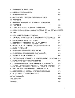 7
6.3.1.1 PROPIEDAD QUIRITARIA 161
6.3.1.2 PROPIEDAD BONITARIA 162
6.3.2 LA COPROPIEDAD 163
6.3.3 LOS MEDIOS PROCESALES PARA PROTEGER
LA PROPIEDAD 164
6.3.4 MODOS ORIGINARIOS Y DERIVADOS DE ADQUIRIR
LA PROPIEDAD 166
6.4 DERECHOS REALES SOBRE LA COSA AJENA 168
6.4.1 ESQUEMA GENERAL, CARACTERÍSTICAS DE LAS SERVIDUMBRES
REALES 169
6.4.2 SU CONSTITUCIÓN Y EXTINCIÓN 170
6.5 CARACTERÍSTICAS DE LAS SERVIDUMBRES PERSONALES 171
6.5.1 EL USUFRUCTO; SU EVOLUCIÓN 171
6.5.2 DERECHOS Y DEBERES DEL USUFRUCTARIO 171
6.5.3 CONSTITUCIÓN Y EXTINCIÓN CUASI-USUFRUCTO 172
6.5.4 USO Y HABITACIÓN 172
6.5.5 LAS ACCIONES CORRESPONDIENTES 173
6.6 EL DERECHO DE SUPERFICIE; SU EVOLUCIÓN 173
6.6.1 CONSTITUCIÓN Y EXTINCIÓN 174
6.7 ENFITEUSIS, SU DESARROLLO, CONSTITUCIÓN Y EXTINCIÓN. 175
6.7.1 LAS ACCIONES CORRESPONDIENTES 175
6.8 LOS DERECHOS REALES DE GARANTÍA; SU EVOLUCIÓN 176
6.8.1 LA ENAJENACIÓN CON FIDUCIA; LA PRENDA E HIPOTECA 177
6.8.2 PLURALIDAD DE ACREEDORES HIPOTECARIOS 177
6.8.3 DEFECTOS DEL SISTEMA HIPOTECARIO ROMANO 178
6.8.4. ACCIONES CORRESPONDIENTES 179
AUTOEVALUACIÓN 180
BIBLIOGRAFÍA 183
GLOSARIO 184
 