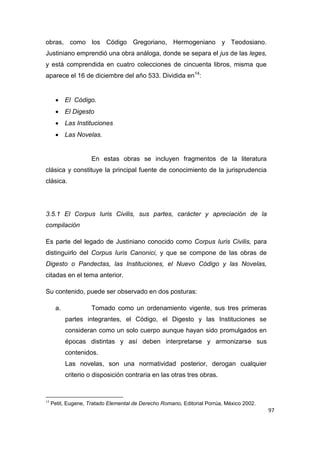 97
obras, como los Código Gregoriano, Hermogeniano y Teodosiano.
Justiniano emprendió una obra análoga, donde se separa el jus de las leges,
y está comprendida en cuatro colecciones de cincuenta libros, misma que
aparece el 16 de diciembre del año 533. Dividida en14
:
 El Código.
 El Digesto
 Las Instituciones
 Las Novelas.
En estas obras se incluyen fragmentos de la literatura
clásica y constituye la principal fuente de conocimiento de la jurisprudencia
clásica.
3.5.1 El Corpus Iuris Civilis, sus partes, carácter y apreciación de la
compilación
Es parte del legado de Justiniano conocido como Corpus Iuris Civilis, para
distinguirlo del Corpus Iuris Canonici, y que se compone de las obras de
Digesto o Pandectas, las Instituciones, el Nuevo Código y las Novelas,
citadas en el tema anterior.
Su contenido, puede ser observado en dos posturas:
a. Tomado como un ordenamiento vigente, sus tres primeras
partes integrantes, el Código, el Digesto y las Instituciones se
consideran como un solo cuerpo aunque hayan sido promulgados en
épocas distintas y así deben interpretarse y armonizarse sus
contenidos.
Las novelas, son una normatividad posterior, derogan cualquier
criterio o disposición contraria en las otras tres obras.
14
Petit, Eugene, Tratado Elemental de Derecho Romano, Editorial Porrúa, México 2002.
 