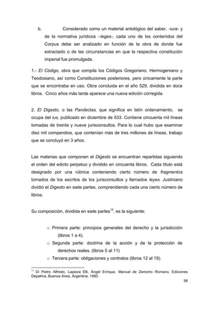 98
b. Considerado como un material antológico del saber, -iura- y
de la normativa jurídicos –leges-, cada uno de los contenidos del
Corpus debe ser analizado en función de la obra de donde fue
extractado o de las circunstancias en que la respectiva constitución
imperial fue promulgada.
1.- El Código, obra que compila los Códigos Gregoriano, Hermogeniano y
Teodosiano, así como Constituciones posteriores, pero únicamente la parte
que se encontraba en uso. Obra concluida en el año 529, dividida en doce
libros. Cinco años más tarde aparece una nueva edición corregida.
2. El Digesto, o las Pandectas, que significa en latín ordenamiento, se
ocupa del ius, publicado en diciembre de 533. Contiene cincuenta mil líneas
tomadas de treinta y nueve jurisconsultos. Para lo cual hubo que examinar
diez mil compendios, que contenían más de tres millones de líneas, trabajo
que se concluyó en 3 años.
Las materias que componen el Digesto se encuentran repartidas siguiendo
el orden del edicto perpetuo y dividido en cincuenta libros. Cada título está
designado por una rúbrica conteniendo cierto número de fragmentos
tomados de los escritos de los jurisconsultos y llamados leyes. Justiniano
dividió el Digesto en siete partes, comprendiendo cada una cierto número de
libros.
Su composición, dividida en siete partes15
, es la siguiente:
o Primera parte: principios generales del derecho y la jurisdicción
(libros 1 a 4).
o Segunda parte: doctrina de la acción y de la protección de
derechos reales. (libros 5 al 11)
o Tercera parte: obligaciones y contratos (libros 12 al 19).
15
Di Pietro Alfredo, Lapieza Elli, Ángel Enrique, Manual de Derecho Romano, Ediciones
Depalma, Buenos Aires, Argentina, 1985.
 