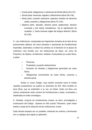 99
o Cuarta parte: obligaciones y relaciones de familia (libros 20 a 27).
o Quinta parte: herencias, legados y fideicomisos (libros 28 a 36).
o Sexta parte: sucesión pretoriana, aspectos variados de derechos
reales, posesión y obligaciones (libros 37 a 44).
o Séptima parte: stipulatio, derecho penal, apelaciones, derecho
municipal y dos títulos miscelánicos: “de la significación de
vocablos” y “sobre diversas reglas del antiguo derecho” (libros
45 a 50).
3.- Las Instituciones, compuestas por fragmentos tomados de la obra de los
jurisconsultos clásicos, así como extractos o resúmenes de Constituciones
Imperiales, destinados a indicar los cambios en el Derecho en la época de
Justiniano. Sus fuentes son: las Instituciones de Gayo, así como de
Florentino, de Ulpiano, de Marciano, etcétera. Compuestas por cuatro libros,
a saber:
o Personas,
o Propiedad y sucesión testamentaria
o Sucesión ab intestato y obligaciones generadas por actos
lícitos;
o Obligaciones provenientes de actos ilícitos, acciones y
derecho penal.
Existe un nuevo Código, cuya edición conocida como el Codex
repetitae praelectioinis se publicó en diciembre de 534. Obra dividida en
doce libros, que se subdividen a su vez, en títulos. Cada uno lleva una
rúbrica conteniendo cierto número de Constituciones o leyes, numeradas y
clasificadas en orden cronológico.
4.- Novelas, conjunto de constituciones nuevas, es decir, promulgadas a
continuación del Código. Aparece en 545 cuando Triboniano, quien había
estado a cargo de la redacción de las Instituciones, muere.
Cada Novela empieza con un praefatio, indicando los motivos y terminando
con un epilogus que regula su aplicación.
 