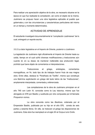 100
Para realizar una apreciación objetiva de la obra, es necesario situarse en la
época en que fue realizada la compilación, así como el objeto de la misma,
Justiniano se propuso hacer una obra legislativa aplicable al pueblo que
gobernaba y con las circunstancias y características particulares del mismo
en un tiempo y momento determinados.
ACTIVIDAD DE APRENDIZAJE
El estudiante investigará documentalmente la “compilación Justinianea” de lo
cual, entregará un reporte escrito.
3.5.2 La labor legislativa en el Imperio de Oriente, posterior a Justiniano
La legislación de Justiniano rigió oficialmente el Imperio de Oriente hasta su
caída, tiempo en el cual sufrió diversas modificaciones y traducciones aún
cuando él, en su deseo de mantener inalterable esa producción legal,
prohibió que fuera objeto de comentarios e interpretaciones.
Traducciones al griego, antologías, comentarios
monográficos, en fin, todo tipo de de trabajos fueron fruto de esa magna
obra. Entre ellas, destaca la “Parafrasis de Teofilo”, misma que constituye
una libérrima explicitación en griego del texto latino de las “Instituciones”,
ampliamente interpretada, comentada y referenciada.
Las compilaciones de la obra de Justiniano principian en el
año 740 con León III, conocida como la Ley Isáurica, misma que fue
abrogada en 878 por Basilio y sustituida por otra compuesta por él llamada
Proqueiron nomos.
La obra conocida como las Basilicas, ordenada por el
Emperador Basilio, publicada por su hijo en el año 876, consta de seis
partes y sesenta libros. En ella, se traducen al griego las disposiciones de
Justiniano. Esta obra fue reemplazó en el siglo XII al Corpus Iuris Civilis.
 