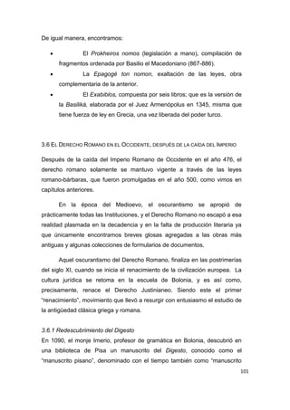 101
De igual manera, encontramos:
 El Prokheiros nomos (legislación a mano), compilación de
fragmentos ordenada por Basilio el Macedoniano (867-886).
 La Epagogé ton nomon, exaltación de las leyes, obra
complementaria de la anterior.
 El Exabiblos, compuesta por seis libros; que es la versión de
la Basiliká, elaborada por el Juez Armenópolus en 1345, misma que
tiene fuerza de ley en Grecia, una vez liberada del poder turco.
3.6 EL DERECHO ROMANO EN EL OCCIDENTE, DESPUÉS DE LA CAÍDA DEL IMPERIO
Después de la caída del Imperio Romano de Occidente en el año 476, el
derecho romano solamente se mantuvo vigente a través de las leyes
romano-bárbaras, que fueron promulgadas en el año 500, como vimos en
capítulos anteriores.
En la época del Medioevo, el oscurantismo se apropió de
prácticamente todas las Instituciones, y el Derecho Romano no escapó a esa
realidad plasmada en la decadencia y en la falta de producción literaria ya
que únicamente encontramos breves glosas agregadas a las obras más
antiguas y algunas colecciones de formularios de documentos.
Aquel oscurantismo del Derecho Romano, finaliza en las postrimerías
del siglo XI, cuando se inicia el renacimiento de la civilización europea. La
cultura jurídica se retoma en la escuela de Bolonia, y es así como,
precisamente, renace el Derecho Justinianeo. Siendo este el primer
“renacimiento”, movimiento que llevó a resurgir con entusiasmo el estudio de
la antigüedad clásica griega y romana.
3.6.1 Redescubrimiento del Digesto
En 1090, el monje Irnerio, profesor de gramática en Bolonia, descubrió en
una biblioteca de Pisa un manuscrito del Digesto, conocido como el
“manuscrito pisano”, denominado con el tiempo también como “manuscrito
 