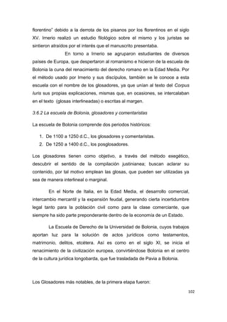 102
florentino” debido a la derrota de los pisanos por los florentinos en el siglo
XV. Irnerio realizó un estudio filológico sobre el mismo y los juristas se
sintieron atraídos por el interés que el manuscrito presentaba.
En torno a Irnerio se agruparon estudiantes de diversos
países de Europa, que despertaron al romanismo e hicieron de la escuela de
Bolonia la cuna del renacimiento del derecho romano en la Edad Media. Por
el método usado por Irnerio y sus discípulos, también se le conoce a esta
escuela con el nombre de los glosadores, ya que unían al texto del Corpus
Iuris sus propias explicaciones, mismas que, en ocasiones, se intercalaban
en el texto (glosas interlineadas) o escritas al margen.
3.6.2 La escuela de Bolonia, glosadores y comentaristas
La escuela de Bolonia comprende dos periodos históricos:
1. De 1100 a 1250 d.C., los glosadores y comentaristas.
2. De 1250 a 1400 d.C., los posglosadores.
Los glosadores tienen como objetivo, a través del método exegético,
descubrir el sentido de la compilación justinianea; buscan aclarar su
contenido, por tal motivo emplean las glosas, que pueden ser utilizadas ya
sea de manera interlineal o marginal.
En el Norte de Italia, en la Edad Media, el desarrollo comercial,
intercambio mercantil y la expansión feudal, generando cierta incertidumbre
legal tanto para la población civil como para la clase comerciante, que
siempre ha sido parte preponderante dentro de la economía de un Estado.
La Escuela de Derecho de la Universidad de Bolonia, cuyos trabajos
aportan luz para la solución de actos jurídicos como testamentos,
matrimonio, delitos, etcétera. Así es como en el siglo XI, se inicia el
renacimiento de la civilización europea, convirtiéndose Bolonia en el centro
de la cultura jurídica longobarda, que fue trasladada de Pavia a Bolonia.
Los Glosadores más notables, de la primera etapa fueron:
 