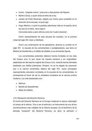 103
 Irnerio, “magister aritum”, precursor y descubridor del Digesto.
 Martino Gosia, a quien atraía la letra de la ley.
 Jacobo de Porta Ravenata, elegido por Irnerio para sucederle en la
dirección de la escuela, id quod ego.
 Hugo Alberico, a quien le gustaba adentrarse más en el espíritu de la
ley que en su letra, mens legum.
Conocidos estos cuatro últimos como los “cuatro doctores”.
Como representantes de esta escuela les suceden, en la primera
mitad del siglo XIII, Azón y Odofredo.
Como una continuación de los glosadores, alcanza su cumbre en el
siglo XIV la escuela de los comentaristas o postglosadores, que tiene en
Bártolo de Saxoferrato y en Baldo de Ubaldis a sus eminentes figuras.
Los comentaristas pretenden elaborar teorías fundadas en las citas
del Corpus Iuris, lo que hacen de manera excesiva y sin originalidad,
alejándose así del espíritu original del Corpus Iuris, creando teorías llamadas
bastardas con disfraz justinianeo. Empero, no se ha dejado de reconocer
que a la ciencia romanística italiana del siglo XIV, cuyos principales
representantes estuvieron enrolados en la escuela de los comentaristas, le
corresponde el honor de ser la verdadera fundadora de la ciencia jurídica
moderna. Los más destacados son:
 Aldricus.
 Bartolo de Sassoferrato.
 Baldo de Ubalbis.
3.6.3 Recepción del Derecho Romano
El triunfo del Derecho Romano en la Europa medieval no estuvo restringido
al campo de lo teórico. Vino a ser el estímulo y el instrumento de uno de los
acontecimientos más notables de la historia europea. Es el fenómeno de la
llamada “recepción” del Derecho Romano, es decir, la admisión o
 