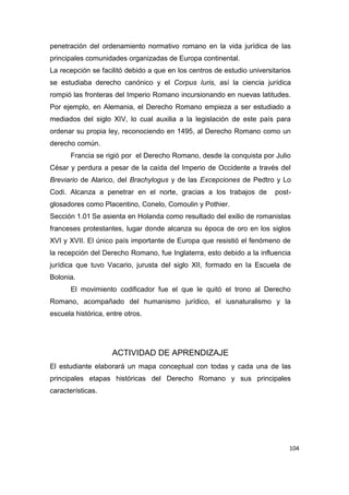 104
penetración del ordenamiento normativo romano en la vida jurídica de las
principales comunidades organizadas de Europa continental.
La recepción se facilitó debido a que en los centros de estudio universitarios
se estudiaba derecho canónico y el Corpus Iuris, así la ciencia jurídica
rompió las fronteras del Imperio Romano incursionando en nuevas latitudes.
Por ejemplo, en Alemania, el Derecho Romano empieza a ser estudiado a
mediados del siglo XIV, lo cual auxilia a la legislación de este país para
ordenar su propia ley, reconociendo en 1495, al Derecho Romano como un
derecho común.
Francia se rigió por el Derecho Romano, desde la conquista por Julio
César y perdura a pesar de la caída del Imperio de Occidente a través del
Breviario de Alarico, del Brachylogus y de las Excepciones de Pedtro y Lo
Codi. Alcanza a penetrar en el norte, gracias a los trabajos de post-
glosadores como Placentino, Conelo, Comoulin y Pothier.
Sección 1.01 Se asienta en Holanda como resultado del exilio de romanistas
franceses protestantes, lugar donde alcanza su época de oro en los siglos
XVI y XVII. El único país importante de Europa que resistió el fenómeno de
la recepción del Derecho Romano, fue Inglaterra, esto debido a la influencia
jurídica que tuvo Vacario, jurusta del siglo XII, formado en la Escuela de
Bolonia.
El movimiento codificador fue el que le quitó el trono al Derecho
Romano, acompañado del humanismo jurídico, el iusnaturalismo y la
escuela histórica, entre otros.
ACTIVIDAD DE APRENDIZAJE
El estudiante elaborará un mapa conceptual con todas y cada una de las
principales etapas históricas del Derecho Romano y sus principales
características.
 