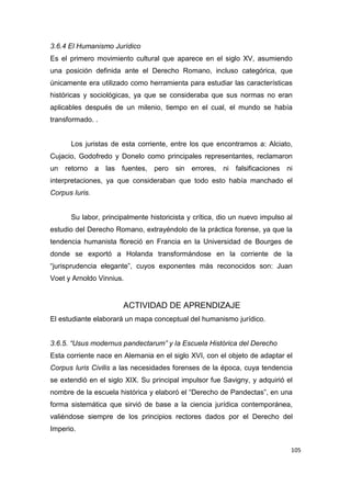 105
3.6.4 El Humanismo Jurídico
Es el primero movimiento cultural que aparece en el siglo XV, asumiendo
una posición definida ante el Derecho Romano, incluso categórica, que
únicamente era utilizado como herramienta para estudiar las características
históricas y sociológicas, ya que se consideraba que sus normas no eran
aplicables después de un milenio, tiempo en el cual, el mundo se había
transformado. .
Los juristas de esta corriente, entre los que encontramos a: Alciato,
Cujacio, Godofredo y Donelo como principales representantes, reclamaron
un retorno a las fuentes, pero sin errores, ni falsificaciones ni
interpretaciones, ya que consideraban que todo esto había manchado el
Corpus Iuris.
Su labor, principalmente historicista y crítica, dio un nuevo impulso al
estudio del Derecho Romano, extrayéndolo de la práctica forense, ya que la
tendencia humanista floreció en Francia en la Universidad de Bourges de
donde se exportó a Holanda transformándose en la corriente de la
“jurisprudencia elegante”, cuyos exponentes más reconocidos son: Juan
Voet y Arnoldo Vinnius.
ACTIVIDAD DE APRENDIZAJE
El estudiante elaborará un mapa conceptual del humanismo jurídico.
3.6.5. “Usus modernus pandectarum” y la Escuela Histórica del Derecho
Esta corriente nace en Alemania en el siglo XVI, con el objeto de adaptar el
Corpus Iuris Civilis a las necesidades forenses de la época, cuya tendencia
se extendió en el siglo XIX. Su principal impulsor fue Savigny, y adquirió el
nombre de la escuela histórica y elaboró el “Derecho de Pandectas”, en una
forma sistemática que sirvió de base a la ciencia jurídica contemporánea,
valiéndose siempre de los principios rectores dados por el Derecho del
Imperio.
 